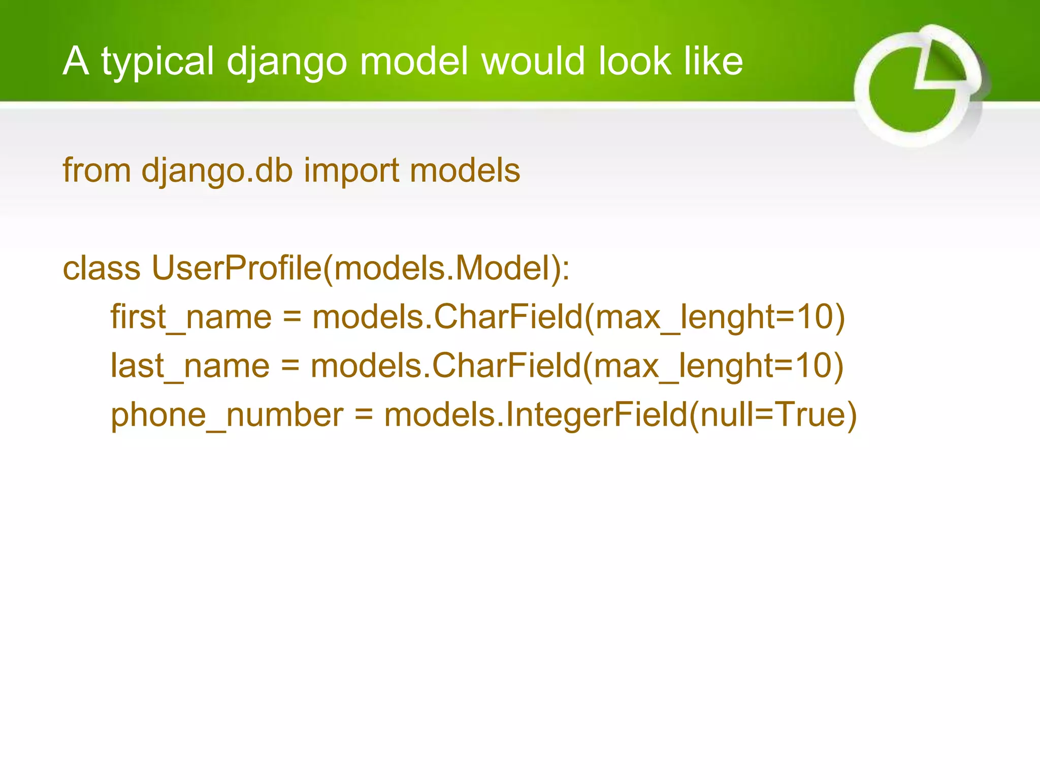 A typical django model would look like from django.db import models class UserProfile(models.Model): first_name = models.CharField(max_lenght=10) last_name = models.CharField(max_lenght=10) phone_number = models.IntegerField(null=True) 