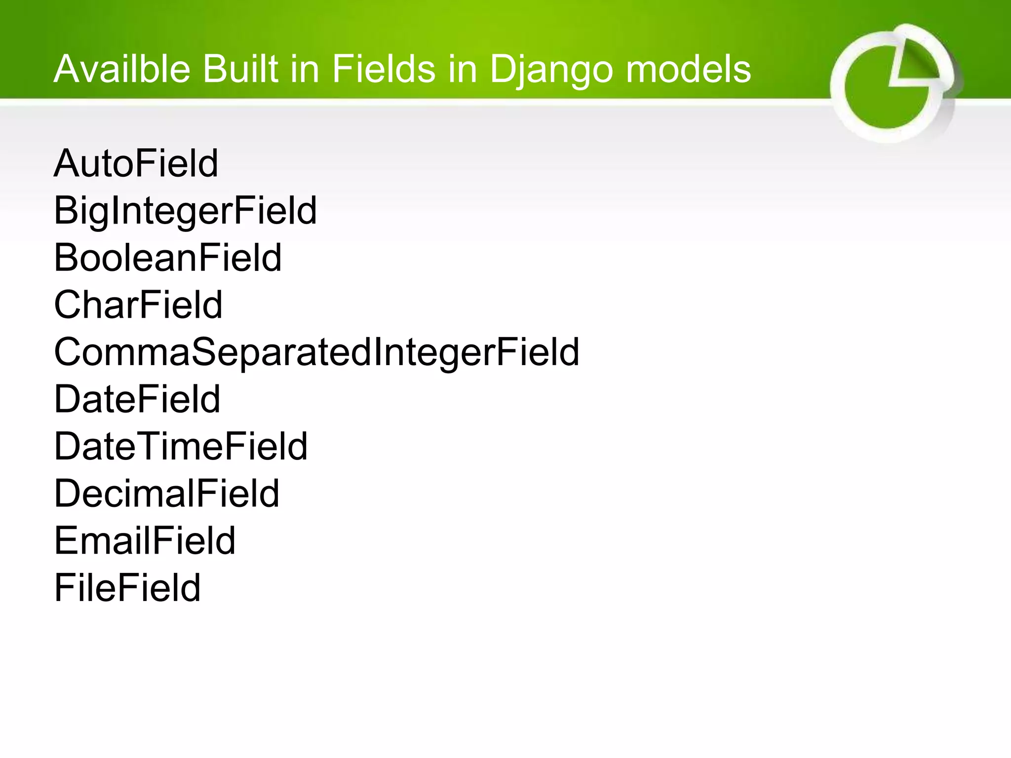 Availble Built in Fields in Django models AutoField BigIntegerField BooleanField CharField CommaSeparatedIntegerField DateField DateTimeField DecimalField EmailField FileField 