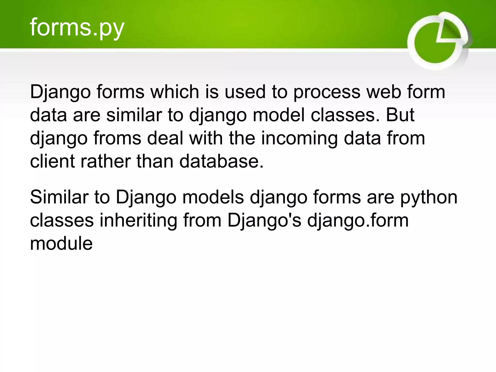 forms.py Django forms which is used to process web form data are similar to django model classes. But django froms deal with the incoming data from client rather than database. Similar to Django models django forms are python classes inheriting from Django's django.form module 