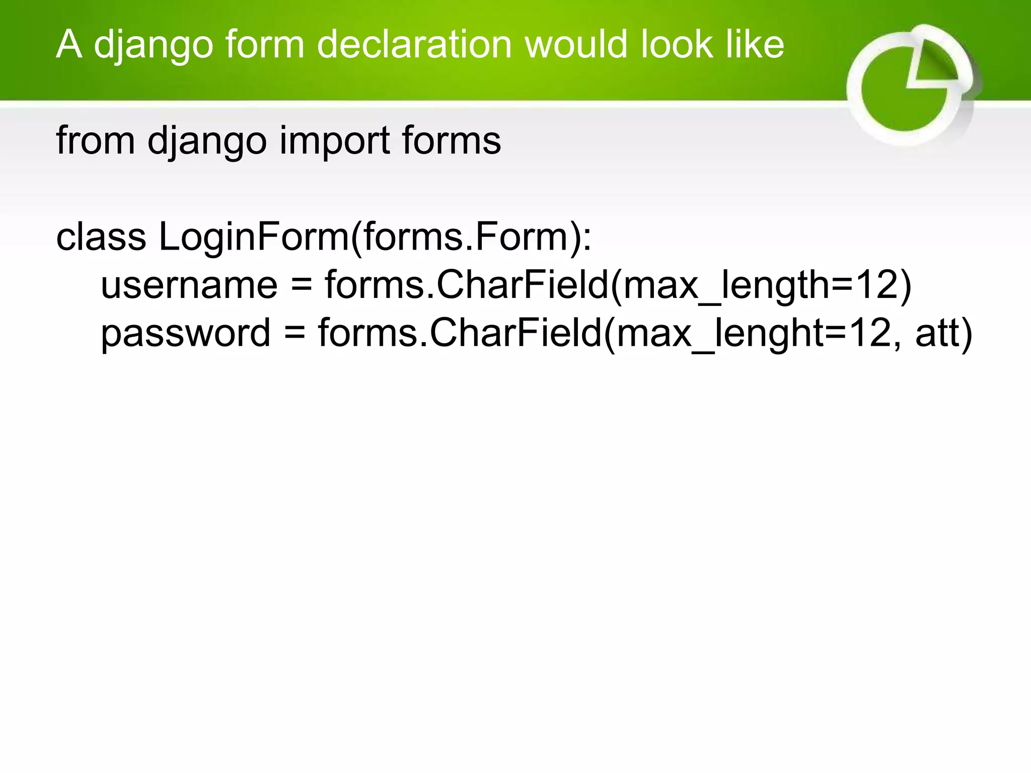 A django form declaration would look like from django import forms class LoginForm(forms.Form): username = forms.CharField(max_length=12) password = forms.CharField(max_lenght=12, att) 