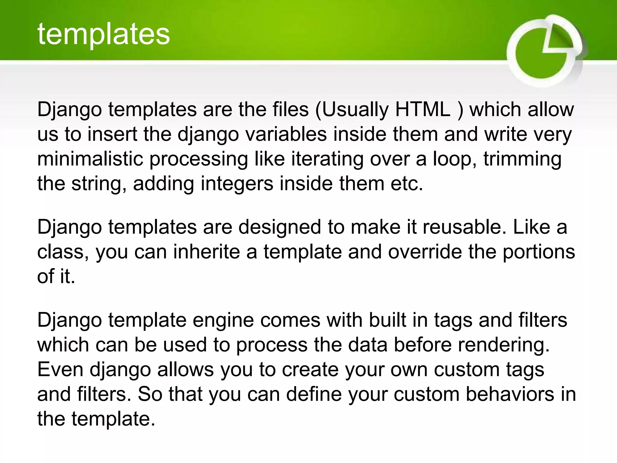 templates Django templates are the files (Usually HTML ) which allow us to insert the django variables inside them and write very minimalistic processing like iterating over a loop, trimming the string, adding integers inside them etc. Django templates are designed to make it reusable. Like a class, you can inherite a template and override the portions of it. Django template engine comes with built in tags and filters which can be used to process the data before rendering. Even django allows you to create your own custom tags and filters. So that you can define your custom behaviors in the template. 