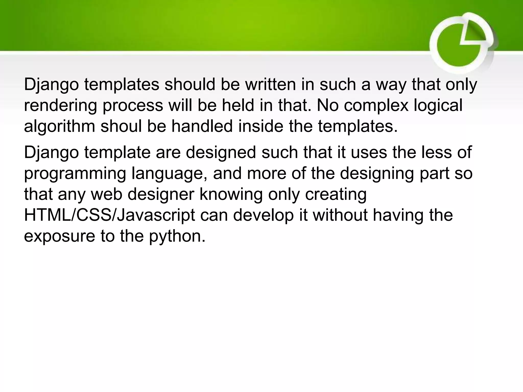 Django templates should be written in such a way that only rendering process will be held in that. No complex logical algorithm shoul be handled inside the templates. Django template are designed such that it uses the less of programming language, and more of the designing part so that any web designer knowing only creating HTML/CSS/Javascript can develop it without having the exposure to the python. 