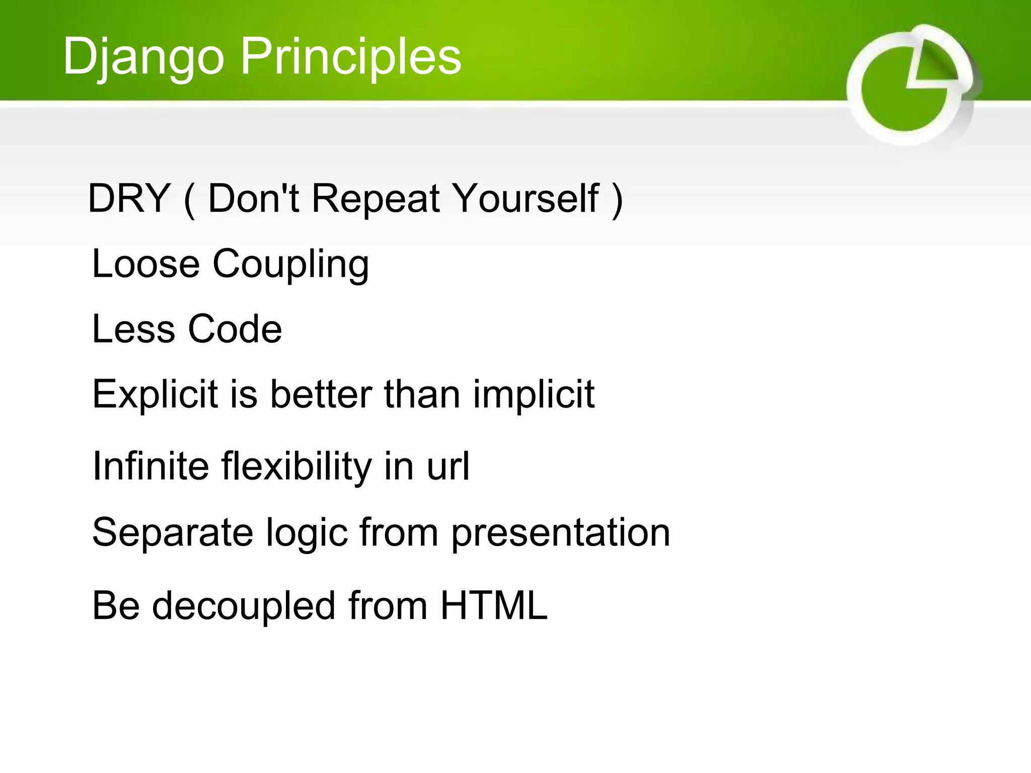 Django Principles DRY ( Don't Repeat Yourself ) Loose Coupling Less Code Explicit is better than implicit Infinite flexibility in url Separate logic from presentation Be decoupled from HTML 