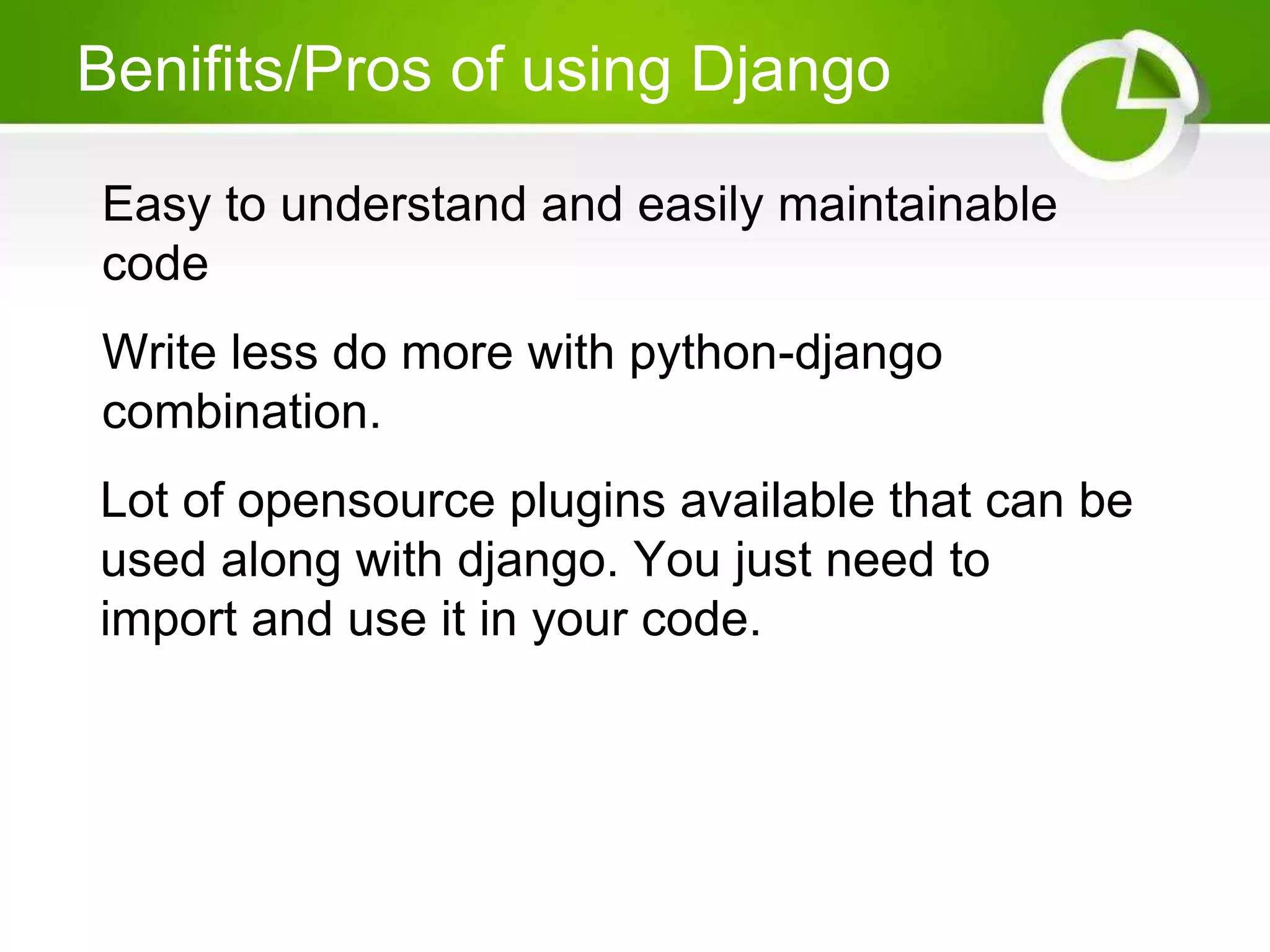 Benifits/Pros of using Django Easy to understand and easily maintainable code Write less do more with python-django combination. Lot of opensource plugins available that can be used along with django. You just need to import and use it in your code. 