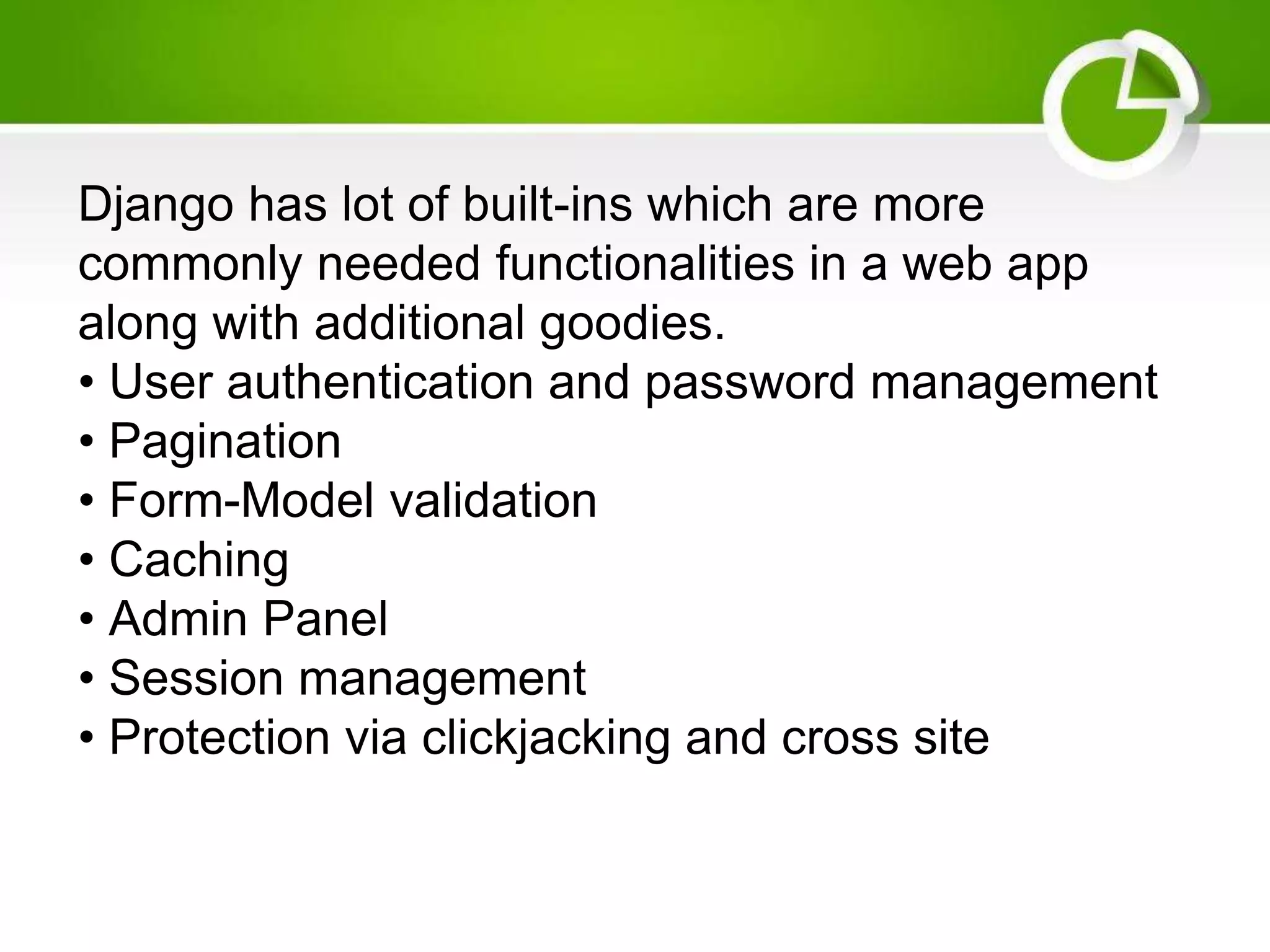 Django has lot of built-ins which are more commonly needed functionalities in a web app along with additional goodies. • User authentication and password management • Pagination • Form-Model validation • Caching • Admin Panel • Session management • Protection via clickjacking and cross site 