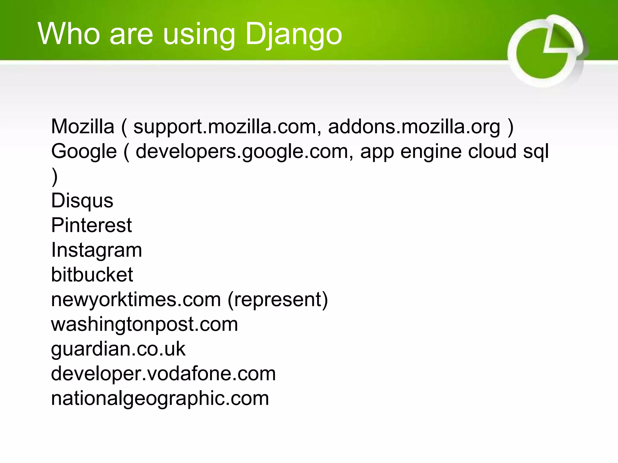 Who are using Django Mozilla ( support.mozilla.com, addons.mozilla.org ) Google ( developers.google.com, app engine cloud sql ) Disqus Pinterest Instagram bitbucket newyorktimes.com (represent) washingtonpost.com guardian.co.uk developer.vodafone.com nationalgeographic.com 