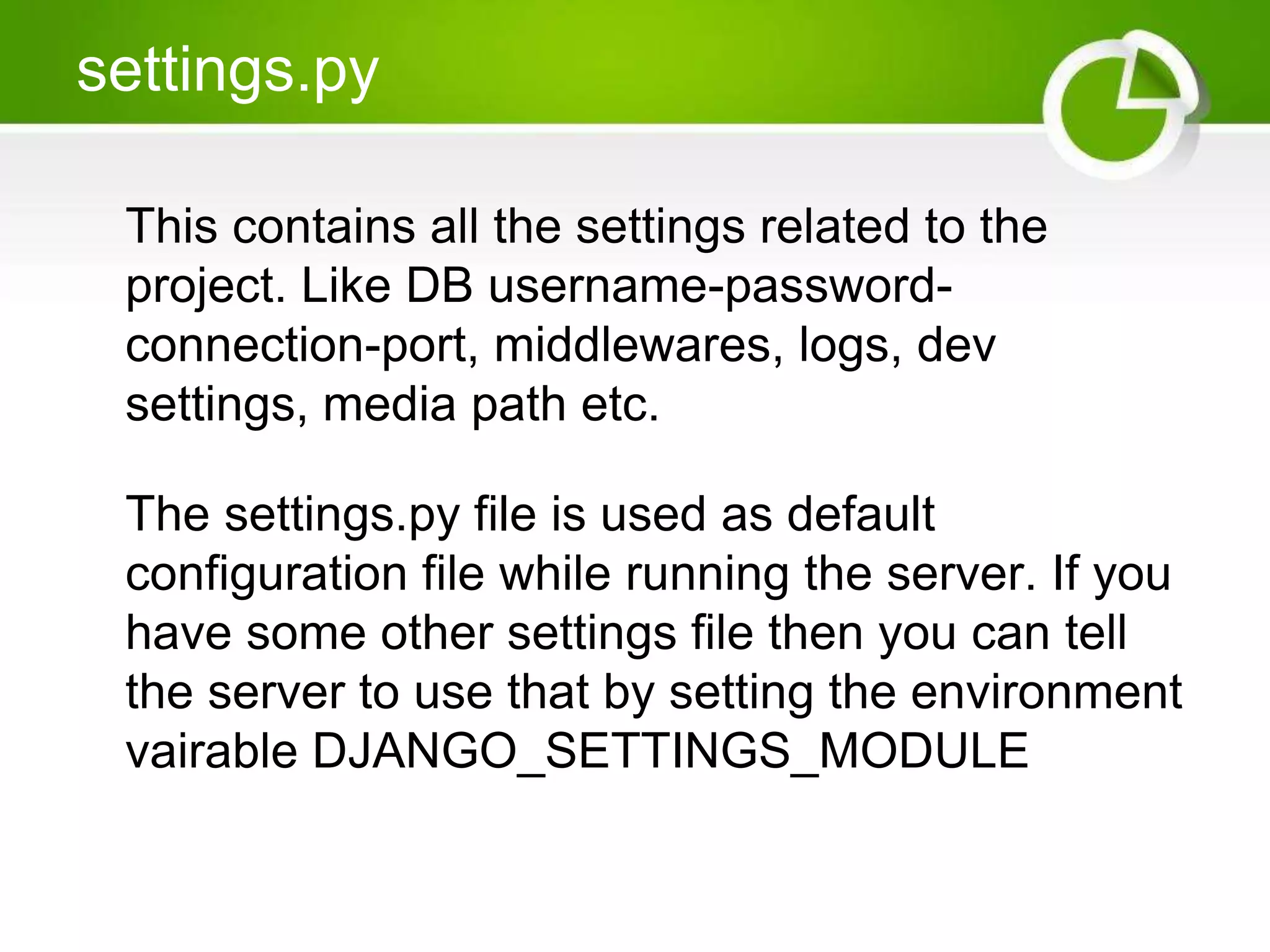 settings.py This contains all the settings related to the project. Like DB username-password-connection- port, middlewares, logs, dev settings, media path etc. The settings.py file is used as default configuration file while running the server. If you have some other settings file then you can tell the server to use that by setting the environment vairable DJANGO_SETTINGS_MODULE 