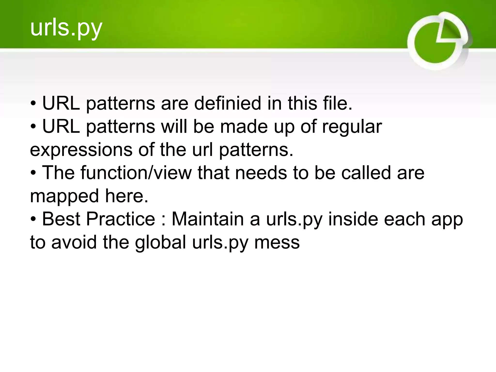 urls.py • URL patterns are definied in this file. • URL patterns will be made up of regular expressions of the url patterns. • The function/view that needs to be called are mapped here. • Best Practice : Maintain a urls.py inside each app to avoid the global urls.py mess 