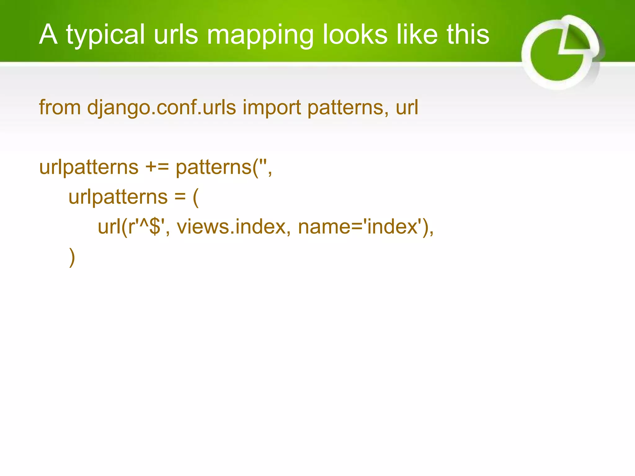 A typical urls mapping looks like this from django.conf.urls import patterns, url urlpatterns += patterns('', urlpatterns = ( url(r'^$', views.index, name='index'), ) 