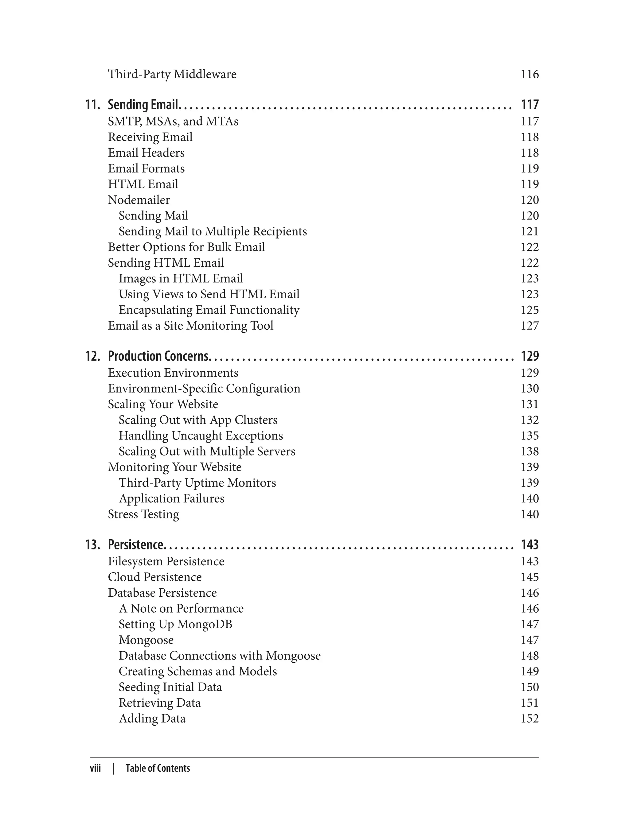 Third-Party Middleware 116
11. Sending Email. . . . . . . . . . . . . . . . . . . . . . . . . . . . . . . . . . . . . . . . . . . . . . . . . . . . . . . . . . . . 117
SMTP, MSAs, and MTAs 117
Receiving Email 118
Email Headers 118
Email Formats 119
HTML Email 119
Nodemailer 120
Sending Mail 120
Sending Mail to Multiple Recipients 121
Better Options for Bulk Email 122
Sending HTML Email 122
Images in HTML Email 123
Using Views to Send HTML Email 123
Encapsulating Email Functionality 125
Email as a Site Monitoring Tool 127
12. Production Concerns. . . . . . . . . . . . . . . . . . . . . . . . . . . . . . . . . . . . . . . . . . . . . . . . . . . . . . . 129
Execution Environments 129
Environment-Specific Configuration 130
Scaling Your Website 131
Scaling Out with App Clusters 132
Handling Uncaught Exceptions 135
Scaling Out with Multiple Servers 138
Monitoring Your Website 139
Third-Party Uptime Monitors 139
Application Failures 140
Stress Testing 140
13. Persistence. . . . . . . . . . . . . . . . . . . . . . . . . . . . . . . . . . . . . . . . . . . . . . . . . . . . . . . . . . . . . . . 143
Filesystem Persistence 143
Cloud Persistence 145
Database Persistence 146
A Note on Performance 146
Setting Up MongoDB 147
Mongoose 147
Database Connections with Mongoose 148
Creating Schemas and Models 149
Seeding Initial Data 150
Retrieving Data 151
Adding Data 152
viii | Table of Contents
 