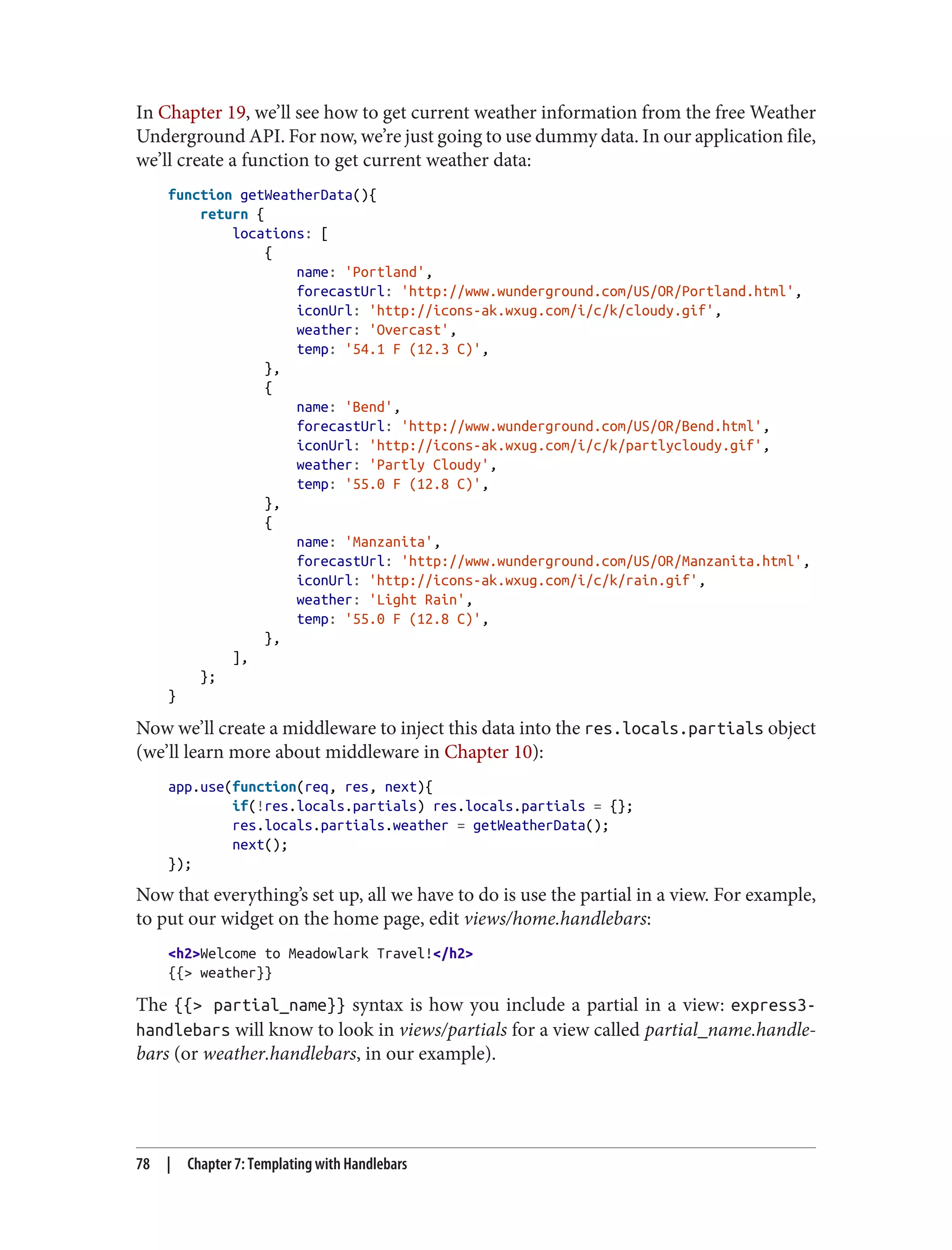 In Chapter 19, we’ll see how to get current weather information from the free Weather
Underground API. For now, we’re just going to use dummy data. In our application file,
we’ll create a function to get current weather data:
function getWeatherData(){
return {
locations: [
{
name: 'Portland',
forecastUrl: 'http://www.wunderground.com/US/OR/Portland.html',
iconUrl: 'http://icons-ak.wxug.com/i/c/k/cloudy.gif',
weather: 'Overcast',
temp: '54.1 F (12.3 C)',
},
{
name: 'Bend',
forecastUrl: 'http://www.wunderground.com/US/OR/Bend.html',
iconUrl: 'http://icons-ak.wxug.com/i/c/k/partlycloudy.gif',
weather: 'Partly Cloudy',
temp: '55.0 F (12.8 C)',
},
{
name: 'Manzanita',
forecastUrl: 'http://www.wunderground.com/US/OR/Manzanita.html',
iconUrl: 'http://icons-ak.wxug.com/i/c/k/rain.gif',
weather: 'Light Rain',
temp: '55.0 F (12.8 C)',
},
],
};
}
Now we’ll create a middleware to inject this data into the res.locals.partials object
(we’ll learn more about middleware in Chapter 10):
app.use(function(req, res, next){
if(!res.locals.partials) res.locals.partials = {};
res.locals.partials.weather = getWeatherData();
next();
});
Now that everything’s set up, all we have to do is use the partial in a view. For example,
to put our widget on the home page, edit views/home.handlebars:
<h2>Welcome to Meadowlark Travel!</h2>
{{> weather}}
The {{> partial_name}} syntax is how you include a partial in a view: express3-
handlebars will know to look in views/partials for a view called partial_name.handle‐
bars (or weather.handlebars, in our example).
78 | Chapter 7: Templating with Handlebars
 