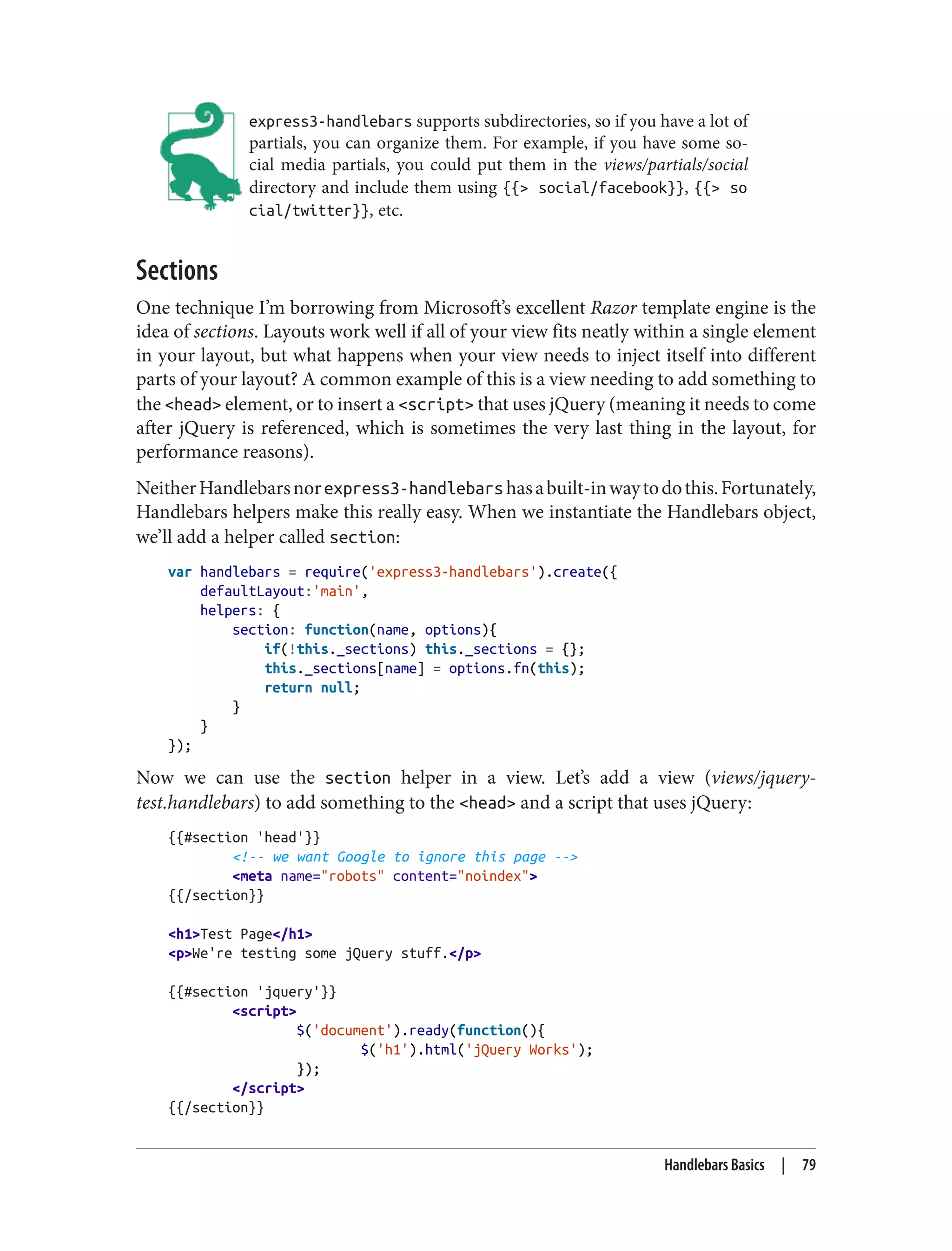express3-handlebars supports subdirectories, so if you have a lot of
partials, you can organize them. For example, if you have some so‐
cial media partials, you could put them in the views/partials/social
directory and include them using {{> social/facebook}}, {{> so
cial/twitter}}, etc.
Sections
One technique I’m borrowing from Microsoft’s excellent Razor template engine is the
idea of sections. Layouts work well if all of your view fits neatly within a single element
in your layout, but what happens when your view needs to inject itself into different
parts of your layout? A common example of this is a view needing to add something to
the <head> element, or to insert a <script> that uses jQuery (meaning it needs to come
after jQuery is referenced, which is sometimes the very last thing in the layout, for
performance reasons).
NeitherHandlebarsnorexpress3-handlebarshasabuilt-inwaytodothis.Fortunately,
Handlebars helpers make this really easy. When we instantiate the Handlebars object,
we’ll add a helper called section:
var handlebars = require('express3-handlebars').create({
defaultLayout:'main',
helpers: {
section: function(name, options){
if(!this._sections) this._sections = {};
this._sections[name] = options.fn(this);
return null;
}
}
});
Now we can use the section helper in a view. Let’s add a view (views/jquery-
test.handlebars) to add something to the <head> and a script that uses jQuery:
{{#section 'head'}}
<!-- we want Google to ignore this page -->
<meta name="robots" content="noindex">
{{/section}}
<h1>Test Page</h1>
<p>We're testing some jQuery stuff.</p>
{{#section 'jquery'}}
<script>
$('document').ready(function(){
$('h1').html('jQuery Works');
});
</script>
{{/section}}
Handlebars Basics | 79
 