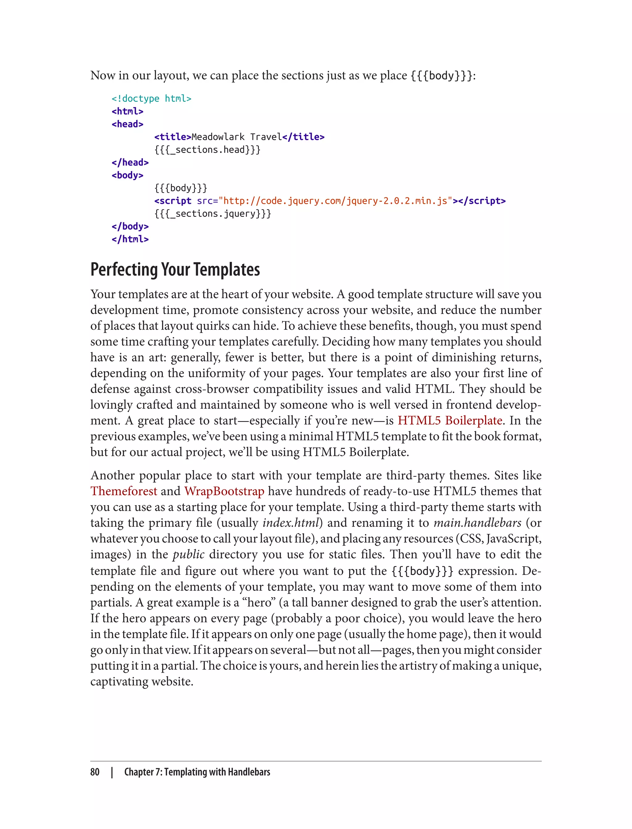 Now in our layout, we can place the sections just as we place {{{body}}}:
<!doctype html>
<html>
<head>
<title>Meadowlark Travel</title>
{{{_sections.head}}}
</head>
<body>
{{{body}}}
<script src="http://code.jquery.com/jquery-2.0.2.min.js"></script>
{{{_sections.jquery}}}
</body>
</html>
Perfecting Your Templates
Your templates are at the heart of your website. A good template structure will save you
development time, promote consistency across your website, and reduce the number
of places that layout quirks can hide. To achieve these benefits, though, you must spend
some time crafting your templates carefully. Deciding how many templates you should
have is an art: generally, fewer is better, but there is a point of diminishing returns,
depending on the uniformity of your pages. Your templates are also your first line of
defense against cross-browser compatibility issues and valid HTML. They should be
lovingly crafted and maintained by someone who is well versed in frontend develop‐
ment. A great place to start—especially if you’re new—is HTML5 Boilerplate. In the
previous examples, we’ve been using a minimal HTML5 template to fit the book format,
but for our actual project, we’ll be using HTML5 Boilerplate.
Another popular place to start with your template are third-party themes. Sites like
Themeforest and WrapBootstrap have hundreds of ready-to-use HTML5 themes that
you can use as a starting place for your template. Using a third-party theme starts with
taking the primary file (usually index.html) and renaming it to main.handlebars (or
whatever you choose to call your layout file), and placing any resources (CSS, JavaScript,
images) in the public directory you use for static files. Then you’ll have to edit the
template file and figure out where you want to put the {{{body}}} expression. De‐
pending on the elements of your template, you may want to move some of them into
partials. A great example is a “hero” (a tall banner designed to grab the user’s attention.
If the hero appears on every page (probably a poor choice), you would leave the hero
in the template file. If it appears on only one page (usually the home page), then it would
goonlyinthatview.Ifitappearsonseveral—butnotall—pages,thenyoumightconsider
puttingitinapartial.Thechoiceisyours,andhereinliestheartistryofmakingaunique,
captivating website.
80 | Chapter 7: Templating with Handlebars
 