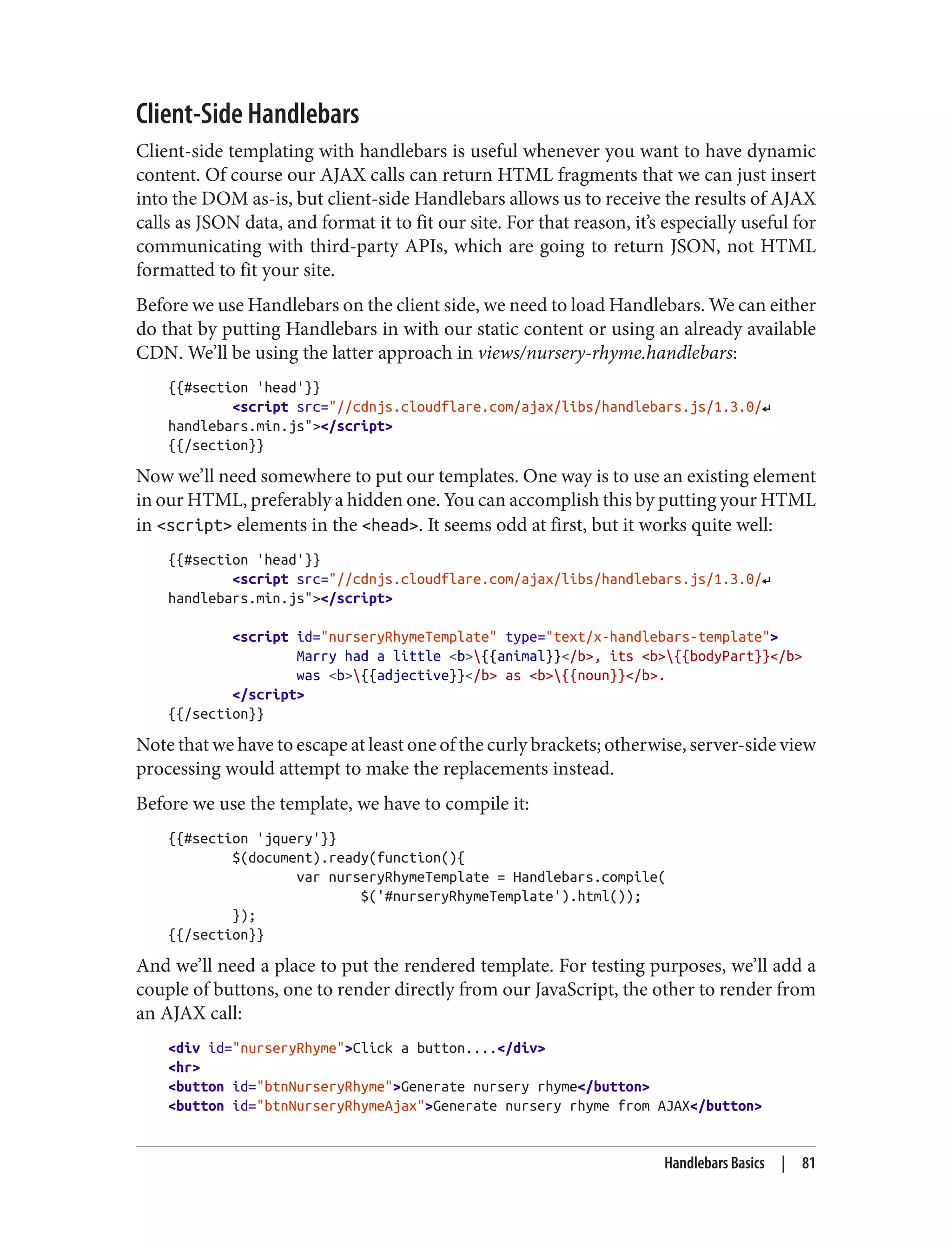 Client-Side Handlebars
Client-side templating with handlebars is useful whenever you want to have dynamic
content. Of course our AJAX calls can return HTML fragments that we can just insert
into the DOM as-is, but client-side Handlebars allows us to receive the results of AJAX
calls as JSON data, and format it to fit our site. For that reason, it’s especially useful for
communicating with third-party APIs, which are going to return JSON, not HTML
formatted to fit your site.
Before we use Handlebars on the client side, we need to load Handlebars. We can either
do that by putting Handlebars in with our static content or using an already available
CDN. We’ll be using the latter approach in views/nursery-rhyme.handlebars:
{{#section 'head'}}
<script src="//cdnjs.cloudflare.com/ajax/libs/handlebars.js/1.3.0/↵
handlebars.min.js"></script>
{{/section}}
Now we’ll need somewhere to put our templates. One way is to use an existing element
in our HTML, preferably a hidden one. You can accomplish this by putting your HTML
in <script> elements in the <head>. It seems odd at first, but it works quite well:
{{#section 'head'}}
<script src="//cdnjs.cloudflare.com/ajax/libs/handlebars.js/1.3.0/↵
handlebars.min.js"></script>
<script id="nurseryRhymeTemplate" type="text/x-handlebars-template">
Marry had a little <b>{{animal}}</b>, its <b>{{bodyPart}}</b>
was <b>{{adjective}}</b> as <b>{{noun}}</b>.
</script>
{{/section}}
Note that we have to escape at least one of the curly brackets; otherwise, server-side view
processing would attempt to make the replacements instead.
Before we use the template, we have to compile it:
{{#section 'jquery'}}
$(document).ready(function(){
var nurseryRhymeTemplate = Handlebars.compile(
$('#nurseryRhymeTemplate').html());
});
{{/section}}
And we’ll need a place to put the rendered template. For testing purposes, we’ll add a
couple of buttons, one to render directly from our JavaScript, the other to render from
an AJAX call:
<div id="nurseryRhyme">Click a button....</div>
<hr>
<button id="btnNurseryRhyme">Generate nursery rhyme</button>
<button id="btnNurseryRhymeAjax">Generate nursery rhyme from AJAX</button>
Handlebars Basics | 81
 
