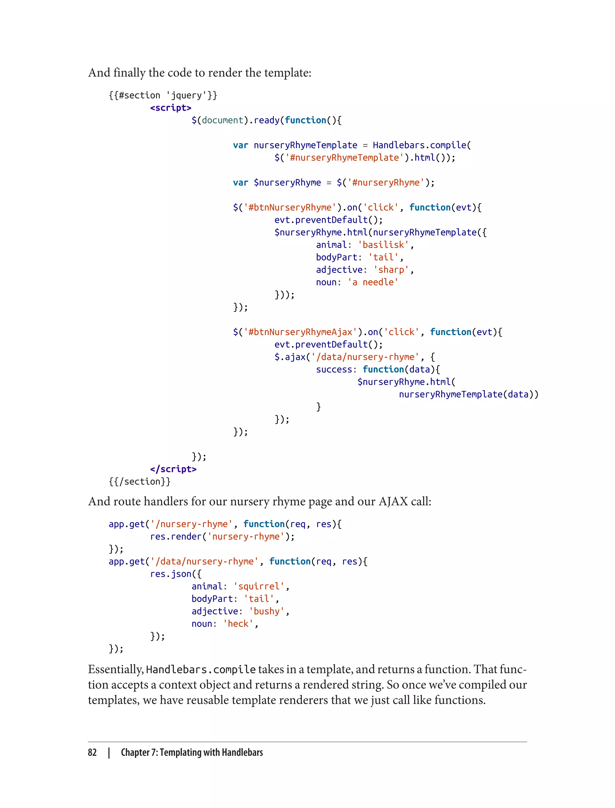 And finally the code to render the template:
{{#section 'jquery'}}
<script>
$(document).ready(function(){
var nurseryRhymeTemplate = Handlebars.compile(
$('#nurseryRhymeTemplate').html());
var $nurseryRhyme = $('#nurseryRhyme');
$('#btnNurseryRhyme').on('click', function(evt){
evt.preventDefault();
$nurseryRhyme.html(nurseryRhymeTemplate({
animal: 'basilisk',
bodyPart: 'tail',
adjective: 'sharp',
noun: 'a needle'
}));
});
$('#btnNurseryRhymeAjax').on('click', function(evt){
evt.preventDefault();
$.ajax('/data/nursery-rhyme', {
success: function(data){
$nurseryRhyme.html(
nurseryRhymeTemplate(data))
}
});
});
});
</script>
{{/section}}
And route handlers for our nursery rhyme page and our AJAX call:
app.get('/nursery-rhyme', function(req, res){
res.render('nursery-rhyme');
});
app.get('/data/nursery-rhyme', function(req, res){
res.json({
animal: 'squirrel',
bodyPart: 'tail',
adjective: 'bushy',
noun: 'heck',
});
});
Essentially, Handlebars.compile takes in a template, and returns a function. That func‐
tion accepts a context object and returns a rendered string. So once we’ve compiled our
templates, we have reusable template renderers that we just call like functions.
82 | Chapter 7: Templating with Handlebars
 