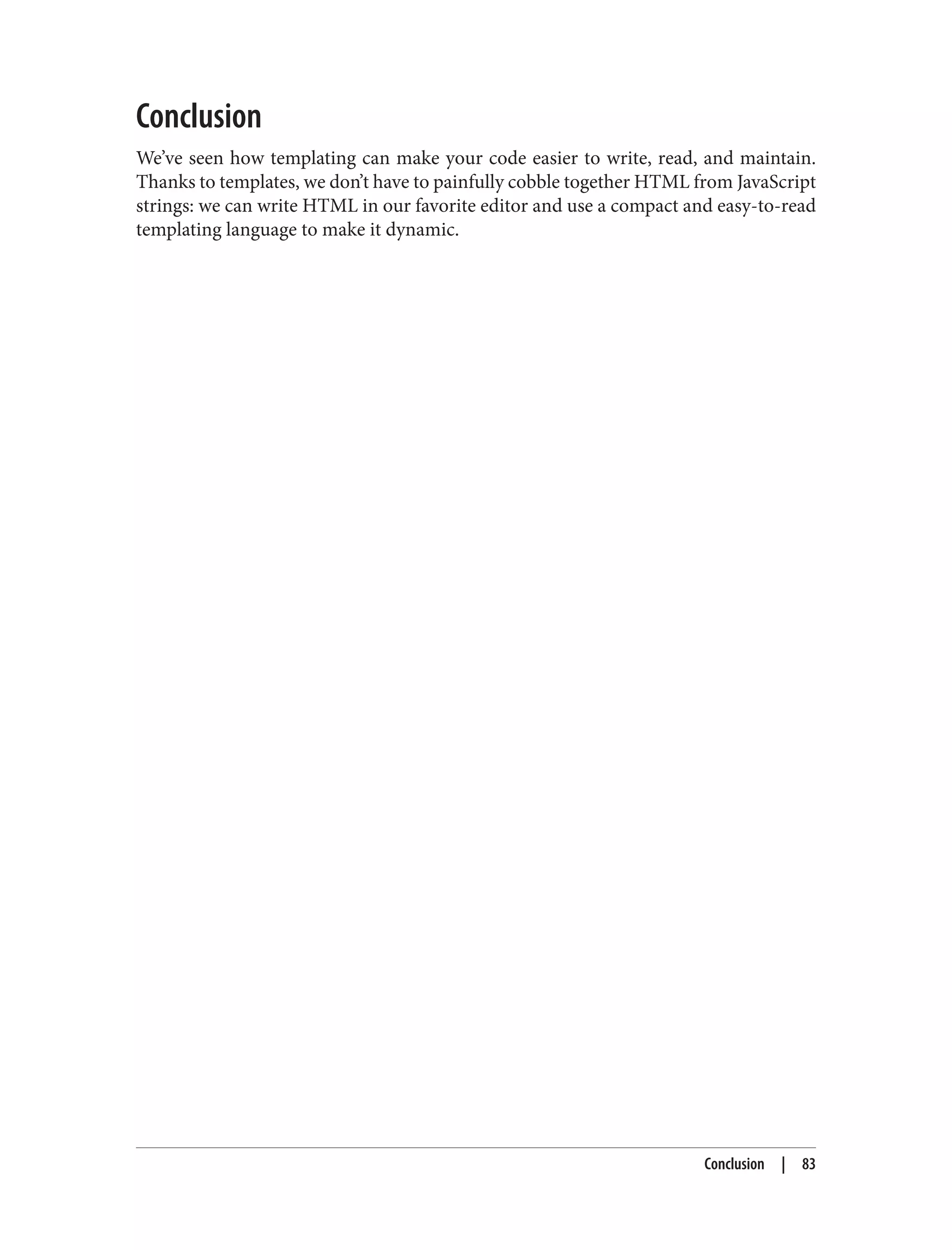 Conclusion
We’ve seen how templating can make your code easier to write, read, and maintain.
Thanks to templates, we don’t have to painfully cobble together HTML from JavaScript
strings: we can write HTML in our favorite editor and use a compact and easy-to-read
templating language to make it dynamic.
Conclusion | 83
 