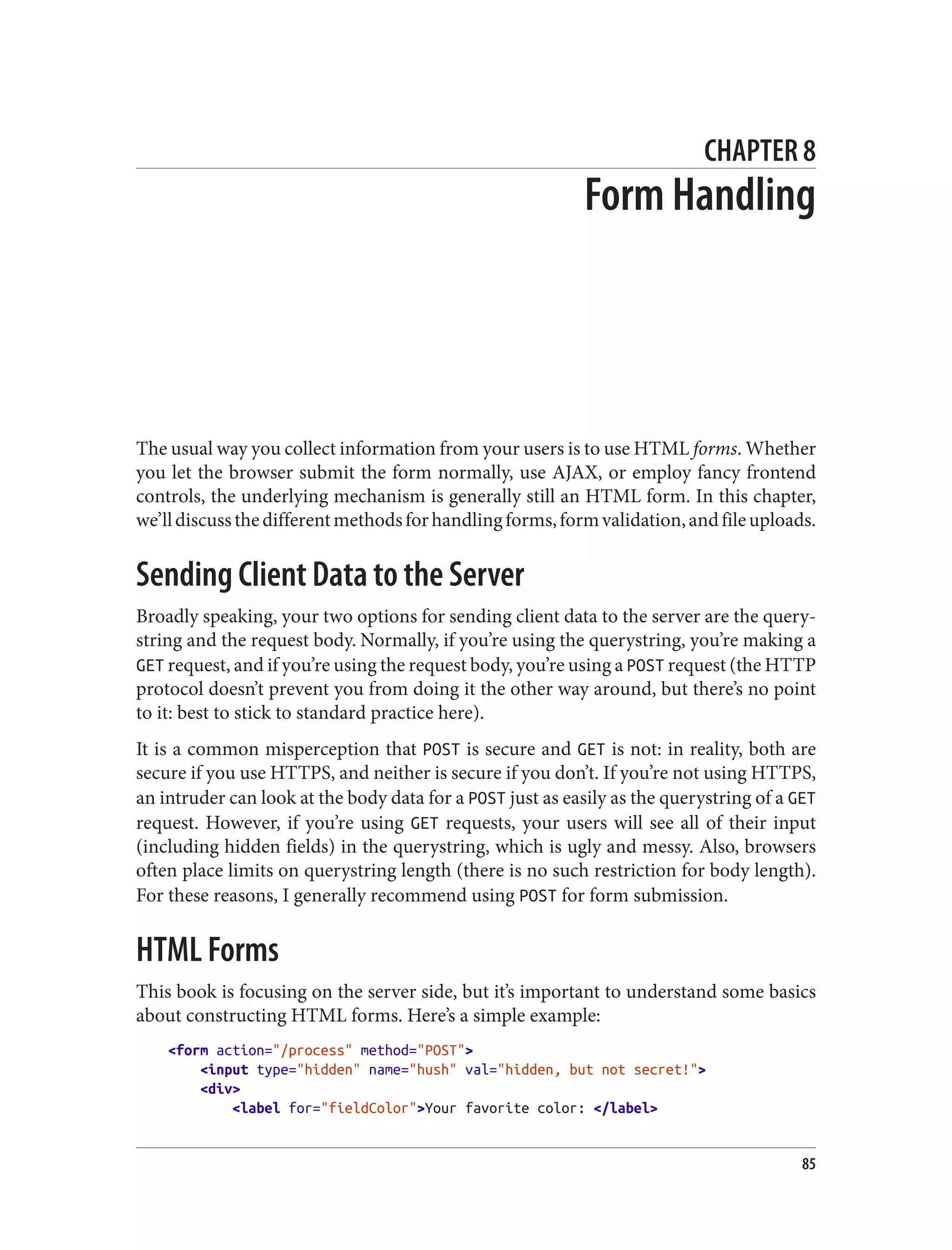 CHAPTER 8
Form Handling
The usual way you collect information from your users is to use HTML forms. Whether
you let the browser submit the form normally, use AJAX, or employ fancy frontend
controls, the underlying mechanism is generally still an HTML form. In this chapter,
we’lldiscussthedifferentmethodsforhandlingforms,formvalidation,andfileuploads.
Sending Client Data to the Server
Broadly speaking, your two options for sending client data to the server are the query‐
string and the request body. Normally, if you’re using the querystring, you’re making a
GET request, and if you’re using the request body, you’re using a POST request (the HTTP
protocol doesn’t prevent you from doing it the other way around, but there’s no point
to it: best to stick to standard practice here).
It is a common misperception that POST is secure and GET is not: in reality, both are
secure if you use HTTPS, and neither is secure if you don’t. If you’re not using HTTPS,
an intruder can look at the body data for a POST just as easily as the querystring of a GET
request. However, if you’re using GET requests, your users will see all of their input
(including hidden fields) in the querystring, which is ugly and messy. Also, browsers
often place limits on querystring length (there is no such restriction for body length).
For these reasons, I generally recommend using POST for form submission.
HTML Forms
This book is focusing on the server side, but it’s important to understand some basics
about constructing HTML forms. Here’s a simple example:
<form action="/process" method="POST">
<input type="hidden" name="hush" val="hidden, but not secret!">
<div>
<label for="fieldColor">Your favorite color: </label>
85
 