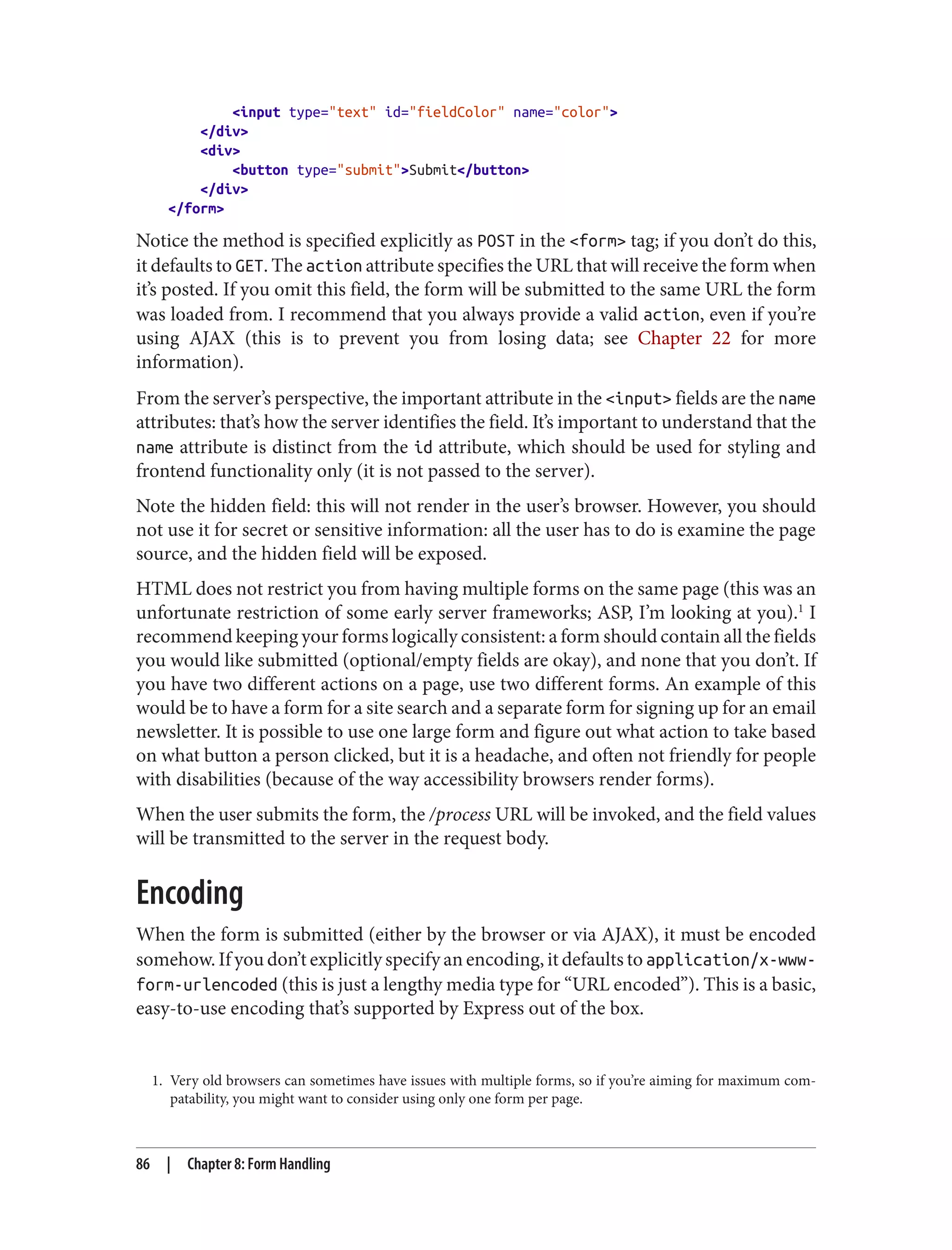 1. Very old browsers can sometimes have issues with multiple forms, so if you’re aiming for maximum com‐
patability, you might want to consider using only one form per page.
<input type="text" id="fieldColor" name="color">
</div>
<div>
<button type="submit">Submit</button>
</div>
</form>
Notice the method is specified explicitly as POST in the <form> tag; if you don’t do this,
it defaults to GET. The action attribute specifies the URL that will receive the form when
it’s posted. If you omit this field, the form will be submitted to the same URL the form
was loaded from. I recommend that you always provide a valid action, even if you’re
using AJAX (this is to prevent you from losing data; see Chapter 22 for more
information).
From the server’s perspective, the important attribute in the <input> fields are the name
attributes: that’s how the server identifies the field. It’s important to understand that the
name attribute is distinct from the id attribute, which should be used for styling and
frontend functionality only (it is not passed to the server).
Note the hidden field: this will not render in the user’s browser. However, you should
not use it for secret or sensitive information: all the user has to do is examine the page
source, and the hidden field will be exposed.
HTML does not restrict you from having multiple forms on the same page (this was an
unfortunate restriction of some early server frameworks; ASP, I’m looking at you).1
I
recommend keeping your forms logically consistent: a form should contain all the fields
you would like submitted (optional/empty fields are okay), and none that you don’t. If
you have two different actions on a page, use two different forms. An example of this
would be to have a form for a site search and a separate form for signing up for an email
newsletter. It is possible to use one large form and figure out what action to take based
on what button a person clicked, but it is a headache, and often not friendly for people
with disabilities (because of the way accessibility browsers render forms).
When the user submits the form, the /process URL will be invoked, and the field values
will be transmitted to the server in the request body.
Encoding
When the form is submitted (either by the browser or via AJAX), it must be encoded
somehow. If you don’t explicitly specify an encoding, it defaults to application/x-www-
form-urlencoded (this is just a lengthy media type for “URL encoded”). This is a basic,
easy-to-use encoding that’s supported by Express out of the box.
86 | Chapter 8: Form Handling
 