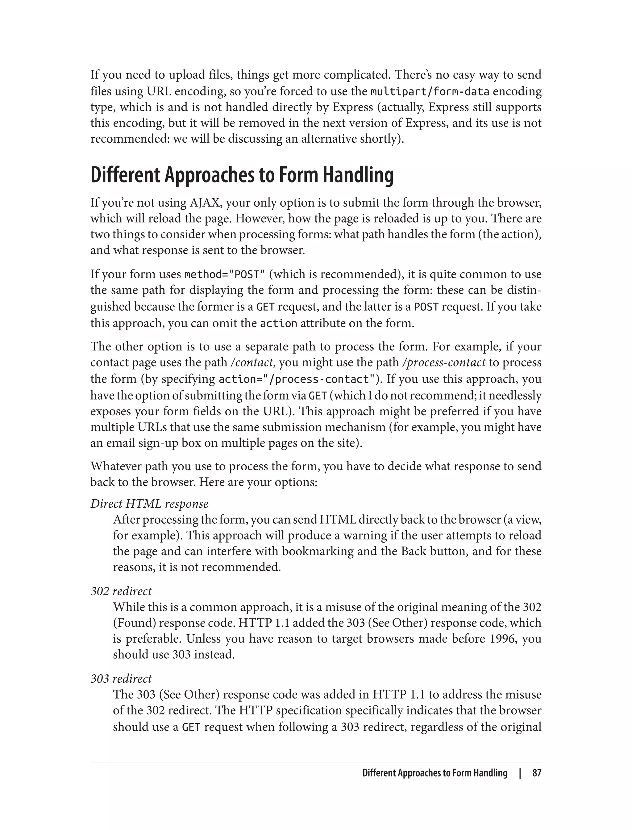 If you need to upload files, things get more complicated. There’s no easy way to send
files using URL encoding, so you’re forced to use the multipart/form-data encoding
type, which is and is not handled directly by Express (actually, Express still supports
this encoding, but it will be removed in the next version of Express, and its use is not
recommended: we will be discussing an alternative shortly).
Different Approaches to Form Handling
If you’re not using AJAX, your only option is to submit the form through the browser,
which will reload the page. However, how the page is reloaded is up to you. There are
two things to consider when processing forms: what path handles the form (the action),
and what response is sent to the browser.
If your form uses method="POST" (which is recommended), it is quite common to use
the same path for displaying the form and processing the form: these can be distin‐
guished because the former is a GET request, and the latter is a POST request. If you take
this approach, you can omit the action attribute on the form.
The other option is to use a separate path to process the form. For example, if your
contact page uses the path /contact, you might use the path /process-contact to process
the form (by specifying action="/process-contact"). If you use this approach, you
havetheoptionofsubmittingtheformviaGET (whichIdonotrecommend;itneedlessly
exposes your form fields on the URL). This approach might be preferred if you have
multiple URLs that use the same submission mechanism (for example, you might have
an email sign-up box on multiple pages on the site).
Whatever path you use to process the form, you have to decide what response to send
back to the browser. Here are your options:
Direct HTML response
After processing the form, you can send HTML directly back to the browser (a view,
for example). This approach will produce a warning if the user attempts to reload
the page and can interfere with bookmarking and the Back button, and for these
reasons, it is not recommended.
302 redirect
While this is a common approach, it is a misuse of the original meaning of the 302
(Found) response code. HTTP 1.1 added the 303 (See Other) response code, which
is preferable. Unless you have reason to target browsers made before 1996, you
should use 303 instead.
303 redirect
The 303 (See Other) response code was added in HTTP 1.1 to address the misuse
of the 302 redirect. The HTTP specification specifically indicates that the browser
should use a GET request when following a 303 redirect, regardless of the original
Different Approaches to Form Handling | 87
 