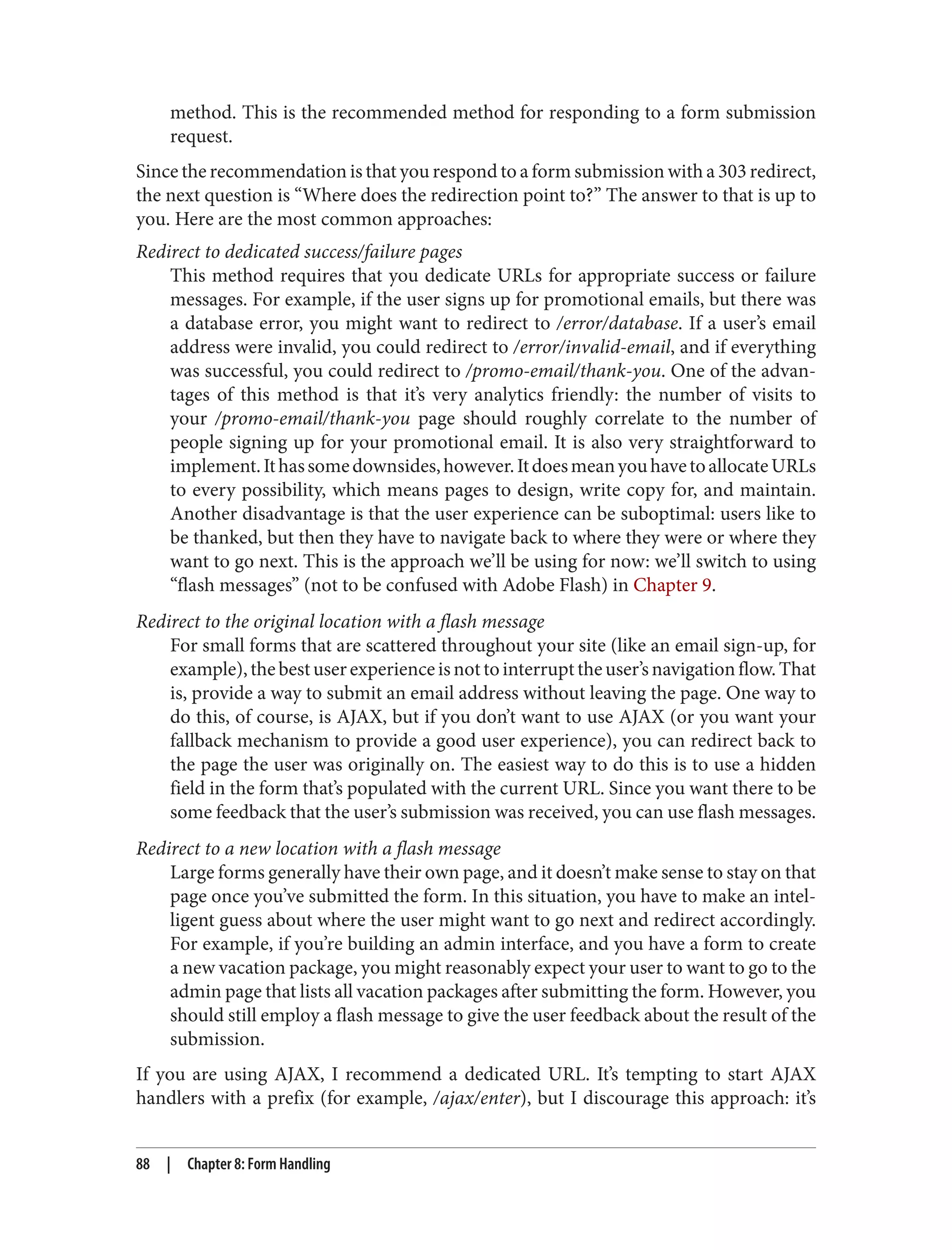 method. This is the recommended method for responding to a form submission
request.
Since the recommendation is that you respond to a form submission with a 303 redirect,
the next question is “Where does the redirection point to?” The answer to that is up to
you. Here are the most common approaches:
Redirect to dedicated success/failure pages
This method requires that you dedicate URLs for appropriate success or failure
messages. For example, if the user signs up for promotional emails, but there was
a database error, you might want to redirect to /error/database. If a user’s email
address were invalid, you could redirect to /error/invalid-email, and if everything
was successful, you could redirect to /promo-email/thank-you. One of the advan‐
tages of this method is that it’s very analytics friendly: the number of visits to
your /promo-email/thank-you page should roughly correlate to the number of
people signing up for your promotional email. It is also very straightforward to
implement.Ithassomedownsides,however.ItdoesmeanyouhavetoallocateURLs
to every possibility, which means pages to design, write copy for, and maintain.
Another disadvantage is that the user experience can be suboptimal: users like to
be thanked, but then they have to navigate back to where they were or where they
want to go next. This is the approach we’ll be using for now: we’ll switch to using
“flash messages” (not to be confused with Adobe Flash) in Chapter 9.
Redirect to the original location with a flash message
For small forms that are scattered throughout your site (like an email sign-up, for
example),thebestuserexperienceisnottointerrupttheuser’snavigationflow.That
is, provide a way to submit an email address without leaving the page. One way to
do this, of course, is AJAX, but if you don’t want to use AJAX (or you want your
fallback mechanism to provide a good user experience), you can redirect back to
the page the user was originally on. The easiest way to do this is to use a hidden
field in the form that’s populated with the current URL. Since you want there to be
some feedback that the user’s submission was received, you can use flash messages.
Redirect to a new location with a flash message
Large forms generally have their own page, and it doesn’t make sense to stay on that
page once you’ve submitted the form. In this situation, you have to make an intel‐
ligent guess about where the user might want to go next and redirect accordingly.
For example, if you’re building an admin interface, and you have a form to create
a new vacation package, you might reasonably expect your user to want to go to the
admin page that lists all vacation packages after submitting the form. However, you
should still employ a flash message to give the user feedback about the result of the
submission.
If you are using AJAX, I recommend a dedicated URL. It’s tempting to start AJAX
handlers with a prefix (for example, /ajax/enter), but I discourage this approach: it’s
88 | Chapter 8: Form Handling
 