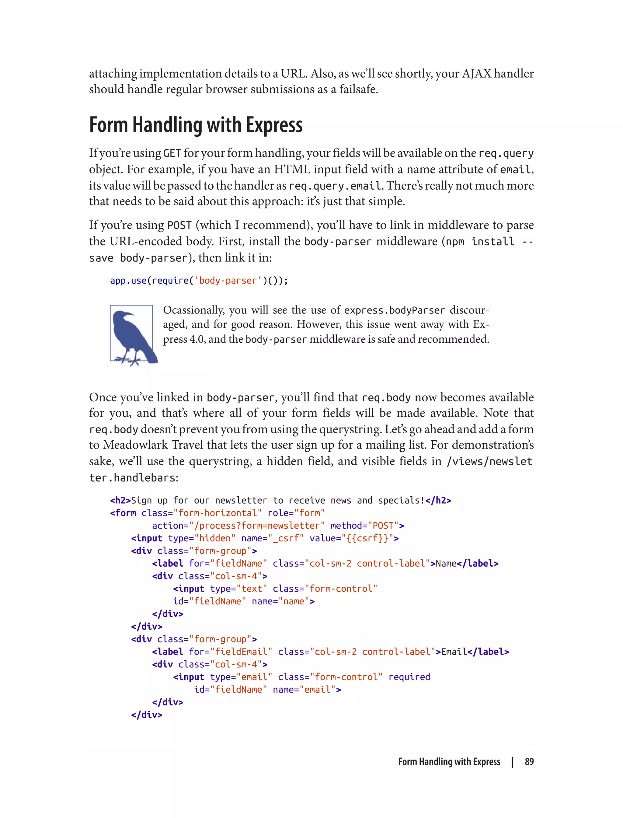 attaching implementation details to a URL. Also, as we’ll see shortly, your AJAX handler
should handle regular browser submissions as a failsafe.
Form Handling with Express
If you’re using GET for your form handling, your fields will be available on the req.query
object. For example, if you have an HTML input field with a name attribute of email,
itsvaluewillbepassedtothehandlerasreq.query.email.There’sreallynotmuchmore
that needs to be said about this approach: it’s just that simple.
If you’re using POST (which I recommend), you’ll have to link in middleware to parse
the URL-encoded body. First, install the body-parser middleware (npm install --
save body-parser), then link it in:
app.use(require('body-parser')());
Ocassionally, you will see the use of express.bodyParser discour‐
aged, and for good reason. However, this issue went away with Ex‐
press 4.0, and the body-parser middleware is safe and recommended.
Once you’ve linked in body-parser, you’ll find that req.body now becomes available
for you, and that’s where all of your form fields will be made available. Note that
req.body doesn’t prevent you from using the querystring. Let’s go ahead and add a form
to Meadowlark Travel that lets the user sign up for a mailing list. For demonstration’s
sake, we’ll use the querystring, a hidden field, and visible fields in /views/newslet
ter.handlebars:
<h2>Sign up for our newsletter to receive news and specials!</h2>
<form class="form-horizontal" role="form"
action="/process?form=newsletter" method="POST">
<input type="hidden" name="_csrf" value="{{csrf}}">
<div class="form-group">
<label for="fieldName" class="col-sm-2 control-label">Name</label>
<div class="col-sm-4">
<input type="text" class="form-control"
id="fieldName" name="name">
</div>
</div>
<div class="form-group">
<label for="fieldEmail" class="col-sm-2 control-label">Email</label>
<div class="col-sm-4">
<input type="email" class="form-control" required
id="fieldName" name="email">
</div>
</div>
Form Handling with Express | 89
 