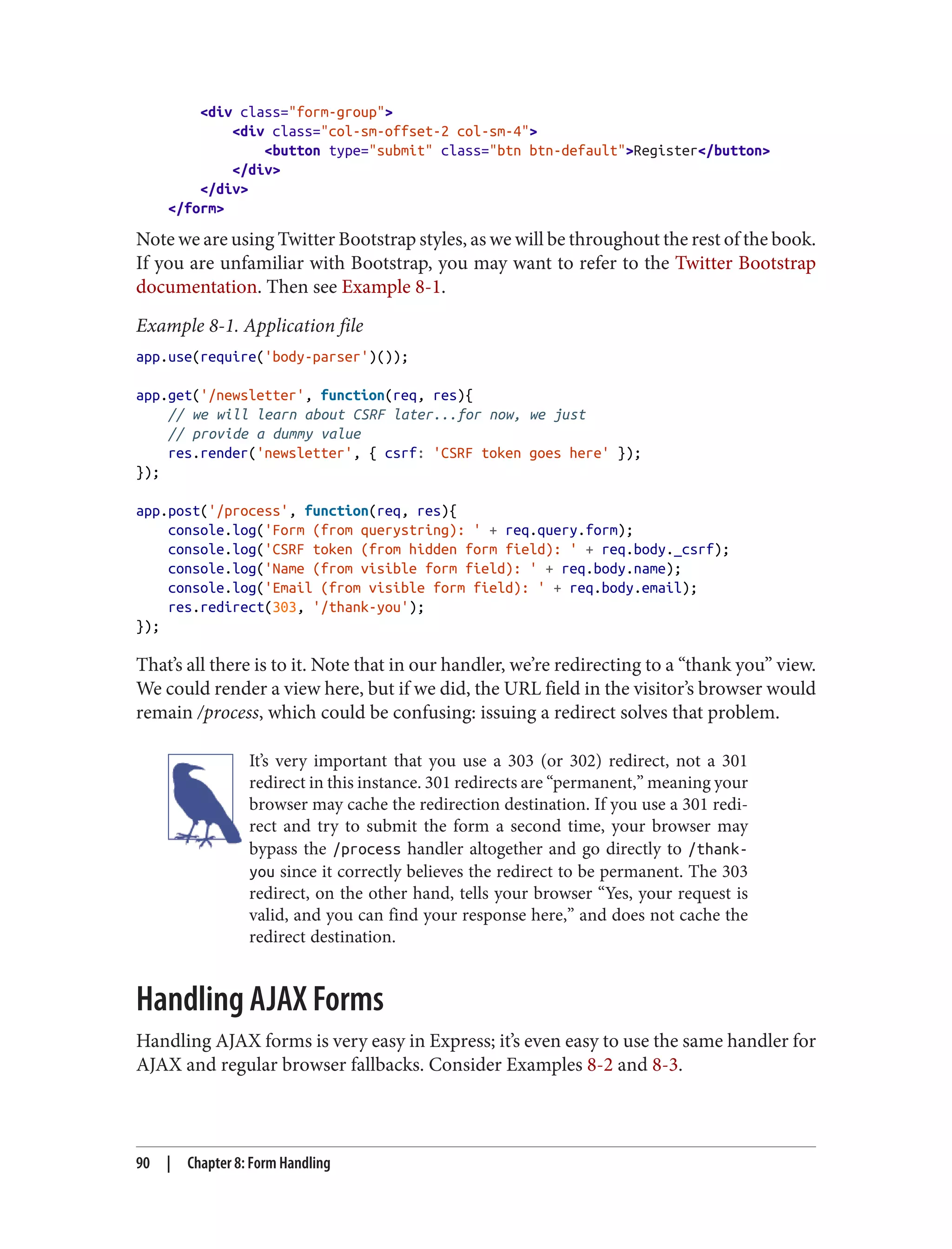 <div class="form-group">
<div class="col-sm-offset-2 col-sm-4">
<button type="submit" class="btn btn-default">Register</button>
</div>
</div>
</form>
Note we are using Twitter Bootstrap styles, as we will be throughout the rest of the book.
If you are unfamiliar with Bootstrap, you may want to refer to the Twitter Bootstrap
documentation. Then see Example 8-1.
Example 8-1. Application file
app.use(require('body-parser')());
app.get('/newsletter', function(req, res){
// we will learn about CSRF later...for now, we just
// provide a dummy value
res.render('newsletter', { csrf: 'CSRF token goes here' });
});
app.post('/process', function(req, res){
console.log('Form (from querystring): ' + req.query.form);
console.log('CSRF token (from hidden form field): ' + req.body._csrf);
console.log('Name (from visible form field): ' + req.body.name);
console.log('Email (from visible form field): ' + req.body.email);
res.redirect(303, '/thank-you');
});
That’s all there is to it. Note that in our handler, we’re redirecting to a “thank you” view.
We could render a view here, but if we did, the URL field in the visitor’s browser would
remain /process, which could be confusing: issuing a redirect solves that problem.
It’s very important that you use a 303 (or 302) redirect, not a 301
redirect in this instance. 301 redirects are “permanent,” meaning your
browser may cache the redirection destination. If you use a 301 redi‐
rect and try to submit the form a second time, your browser may
bypass the /process handler altogether and go directly to /thank-
you since it correctly believes the redirect to be permanent. The 303
redirect, on the other hand, tells your browser “Yes, your request is
valid, and you can find your response here,” and does not cache the
redirect destination.
Handling AJAX Forms
Handling AJAX forms is very easy in Express; it’s even easy to use the same handler for
AJAX and regular browser fallbacks. Consider Examples 8-2 and 8-3.
90 | Chapter 8: Form Handling
 