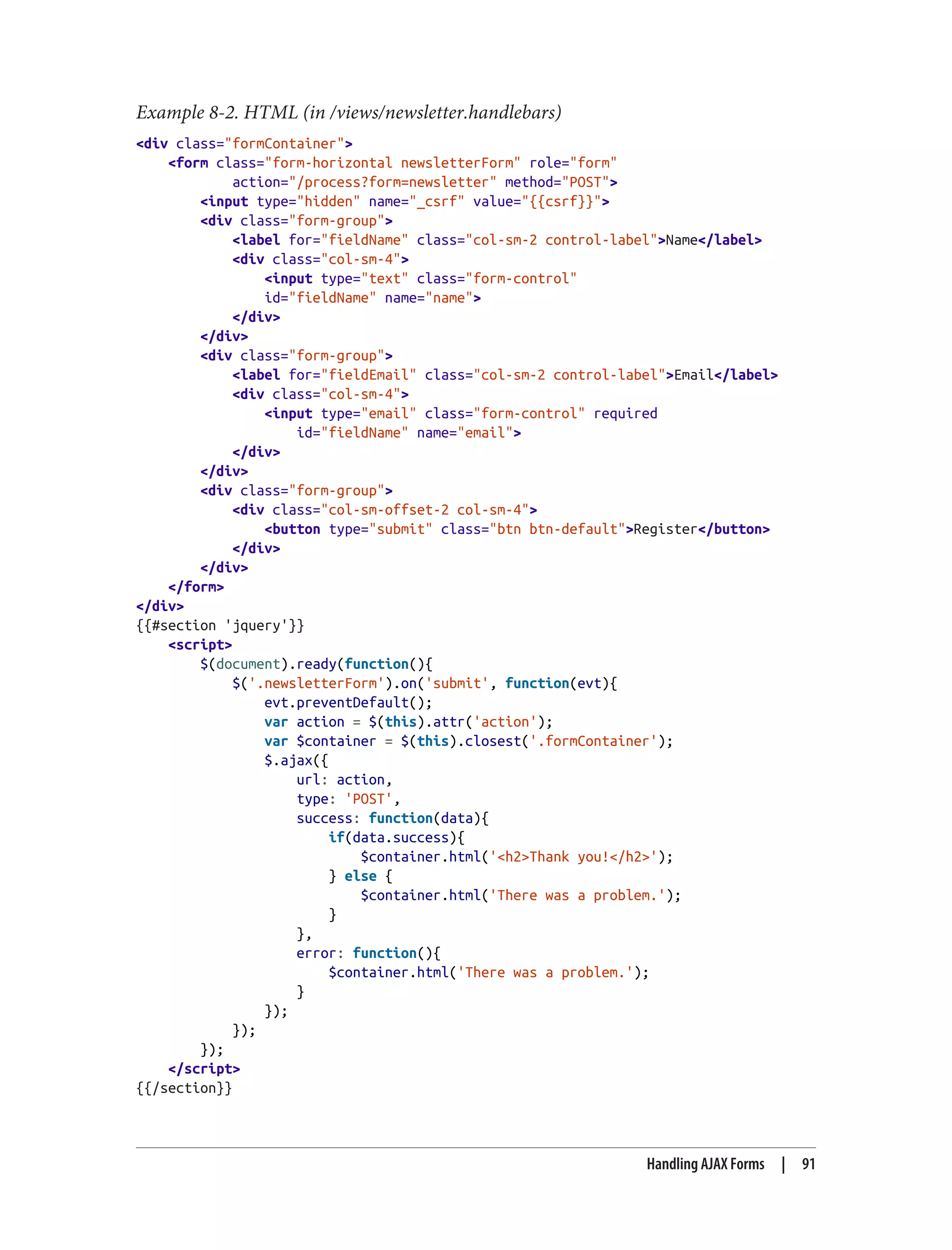 Example 8-2. HTML (in /views/newsletter.handlebars)
<div class="formContainer">
<form class="form-horizontal newsletterForm" role="form"
action="/process?form=newsletter" method="POST">
<input type="hidden" name="_csrf" value="{{csrf}}">
<div class="form-group">
<label for="fieldName" class="col-sm-2 control-label">Name</label>
<div class="col-sm-4">
<input type="text" class="form-control"
id="fieldName" name="name">
</div>
</div>
<div class="form-group">
<label for="fieldEmail" class="col-sm-2 control-label">Email</label>
<div class="col-sm-4">
<input type="email" class="form-control" required
id="fieldName" name="email">
</div>
</div>
<div class="form-group">
<div class="col-sm-offset-2 col-sm-4">
<button type="submit" class="btn btn-default">Register</button>
</div>
</div>
</form>
</div>
{{#section 'jquery'}}
<script>
$(document).ready(function(){
$('.newsletterForm').on('submit', function(evt){
evt.preventDefault();
var action = $(this).attr('action');
var $container = $(this).closest('.formContainer');
$.ajax({
url: action,
type: 'POST',
success: function(data){
if(data.success){
$container.html('<h2>Thank you!</h2>');
} else {
$container.html('There was a problem.');
}
},
error: function(){
$container.html('There was a problem.');
}
});
});
});
</script>
{{/section}}
Handling AJAX Forms | 91
 