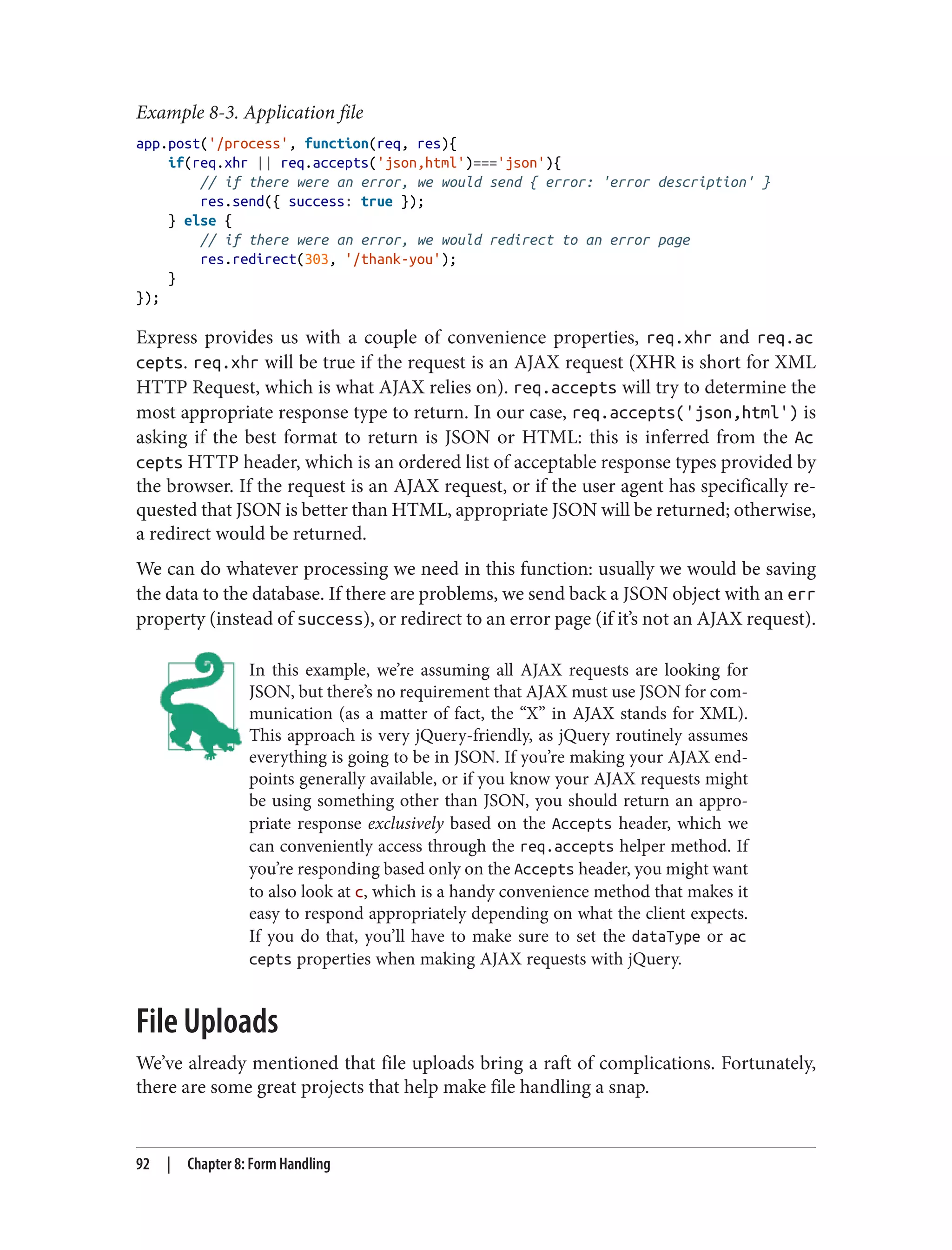 Example 8-3. Application file
app.post('/process', function(req, res){
if(req.xhr || req.accepts('json,html')==='json'){
// if there were an error, we would send { error: 'error description' }
res.send({ success: true });
} else {
// if there were an error, we would redirect to an error page
res.redirect(303, '/thank-you');
}
});
Express provides us with a couple of convenience properties, req.xhr and req.ac
cepts. req.xhr will be true if the request is an AJAX request (XHR is short for XML
HTTP Request, which is what AJAX relies on). req.accepts will try to determine the
most appropriate response type to return. In our case, req.accepts('json,html') is
asking if the best format to return is JSON or HTML: this is inferred from the Ac
cepts HTTP header, which is an ordered list of acceptable response types provided by
the browser. If the request is an AJAX request, or if the user agent has specifically re‐
quested that JSON is better than HTML, appropriate JSON will be returned; otherwise,
a redirect would be returned.
We can do whatever processing we need in this function: usually we would be saving
the data to the database. If there are problems, we send back a JSON object with an err
property (instead of success), or redirect to an error page (if it’s not an AJAX request).
In this example, we’re assuming all AJAX requests are looking for
JSON, but there’s no requirement that AJAX must use JSON for com‐
munication (as a matter of fact, the “X” in AJAX stands for XML).
This approach is very jQuery-friendly, as jQuery routinely assumes
everything is going to be in JSON. If you’re making your AJAX end‐
points generally available, or if you know your AJAX requests might
be using something other than JSON, you should return an appro‐
priate response exclusively based on the Accepts header, which we
can conveniently access through the req.accepts helper method. If
you’re responding based only on the Accepts header, you might want
to also look at c, which is a handy convenience method that makes it
easy to respond appropriately depending on what the client expects.
If you do that, you’ll have to make sure to set the dataType or ac
cepts properties when making AJAX requests with jQuery.
File Uploads
We’ve already mentioned that file uploads bring a raft of complications. Fortunately,
there are some great projects that help make file handling a snap.
92 | Chapter 8: Form Handling
 