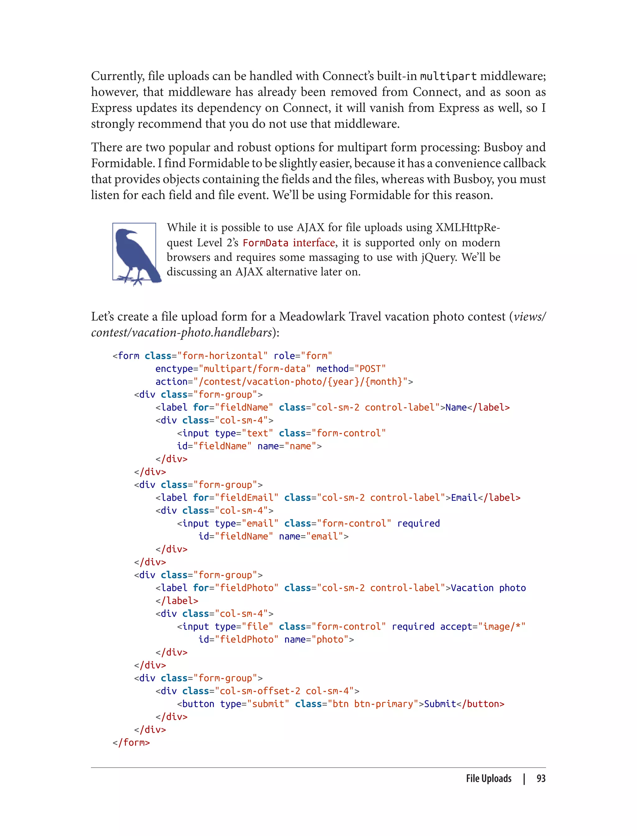 Currently, file uploads can be handled with Connect’s built-in multipart middleware;
however, that middleware has already been removed from Connect, and as soon as
Express updates its dependency on Connect, it will vanish from Express as well, so I
strongly recommend that you do not use that middleware.
There are two popular and robust options for multipart form processing: Busboy and
Formidable. I find Formidable to be slightly easier, because it has a convenience callback
that provides objects containing the fields and the files, whereas with Busboy, you must
listen for each field and file event. We’ll be using Formidable for this reason.
While it is possible to use AJAX for file uploads using XMLHttpRe‐
quest Level 2’s FormData interface, it is supported only on modern
browsers and requires some massaging to use with jQuery. We’ll be
discussing an AJAX alternative later on.
Let’s create a file upload form for a Meadowlark Travel vacation photo contest (views/
contest/vacation-photo.handlebars):
<form class="form-horizontal" role="form"
enctype="multipart/form-data" method="POST"
action="/contest/vacation-photo/{year}/{month}">
<div class="form-group">
<label for="fieldName" class="col-sm-2 control-label">Name</label>
<div class="col-sm-4">
<input type="text" class="form-control"
id="fieldName" name="name">
</div>
</div>
<div class="form-group">
<label for="fieldEmail" class="col-sm-2 control-label">Email</label>
<div class="col-sm-4">
<input type="email" class="form-control" required
id="fieldName" name="email">
</div>
</div>
<div class="form-group">
<label for="fieldPhoto" class="col-sm-2 control-label">Vacation photo
</label>
<div class="col-sm-4">
<input type="file" class="form-control" required accept="image/*"
id="fieldPhoto" name="photo">
</div>
</div>
<div class="form-group">
<div class="col-sm-offset-2 col-sm-4">
<button type="submit" class="btn btn-primary">Submit</button>
</div>
</div>
</form>
File Uploads | 93
 
