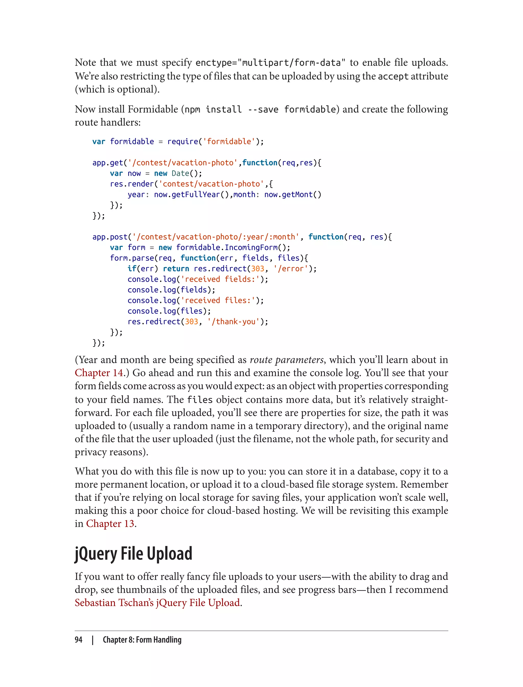 Note that we must specify enctype="multipart/form-data" to enable file uploads.
We’re also restricting the type of files that can be uploaded by using the accept attribute
(which is optional).
Now install Formidable (npm install --save formidable) and create the following
route handlers:
var formidable = require('formidable');
app.get('/contest/vacation-photo',function(req,res){
var now = new Date();
res.render('contest/vacation-photo',{
year: now.getFullYear(),month: now.getMont()
});
});
app.post('/contest/vacation-photo/:year/:month', function(req, res){
var form = new formidable.IncomingForm();
form.parse(req, function(err, fields, files){
if(err) return res.redirect(303, '/error');
console.log('received fields:');
console.log(fields);
console.log('received files:');
console.log(files);
res.redirect(303, '/thank-you');
});
});
(Year and month are being specified as route parameters, which you’ll learn about in
Chapter 14.) Go ahead and run this and examine the console log. You’ll see that your
formfieldscomeacrossasyouwouldexpect:asanobjectwithpropertiescorresponding
to your field names. The files object contains more data, but it’s relatively straight‐
forward. For each file uploaded, you’ll see there are properties for size, the path it was
uploaded to (usually a random name in a temporary directory), and the original name
of the file that the user uploaded (just the filename, not the whole path, for security and
privacy reasons).
What you do with this file is now up to you: you can store it in a database, copy it to a
more permanent location, or upload it to a cloud-based file storage system. Remember
that if you’re relying on local storage for saving files, your application won’t scale well,
making this a poor choice for cloud-based hosting. We will be revisiting this example
in Chapter 13.
jQuery File Upload
If you want to offer really fancy file uploads to your users—with the ability to drag and
drop, see thumbnails of the uploaded files, and see progress bars—then I recommend
Sebastian Tschan’s jQuery File Upload.
94 | Chapter 8: Form Handling
 