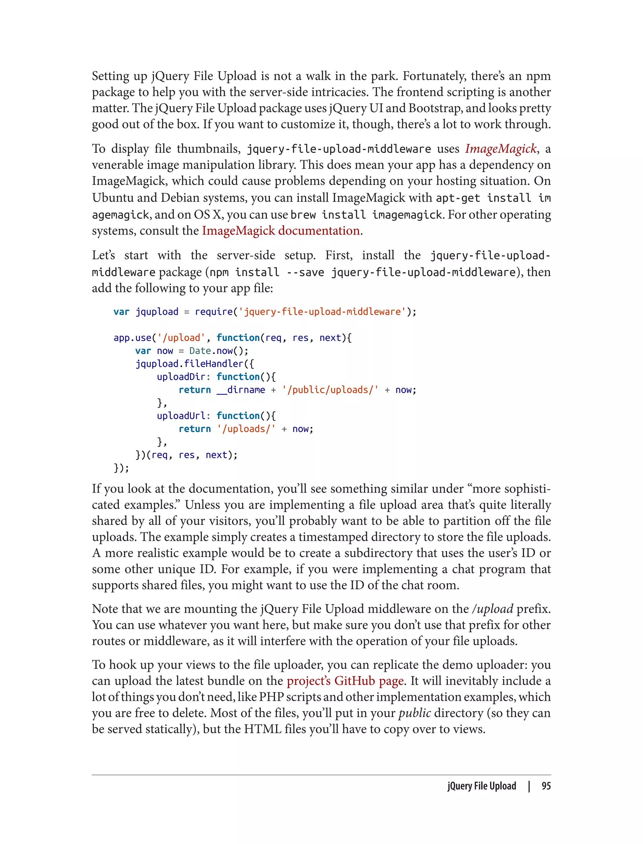 Setting up jQuery File Upload is not a walk in the park. Fortunately, there’s an npm
package to help you with the server-side intricacies. The frontend scripting is another
matter. The jQuery File Upload package uses jQuery UI and Bootstrap, and looks pretty
good out of the box. If you want to customize it, though, there’s a lot to work through.
To display file thumbnails, jquery-file-upload-middleware uses ImageMagick, a
venerable image manipulation library. This does mean your app has a dependency on
ImageMagick, which could cause problems depending on your hosting situation. On
Ubuntu and Debian systems, you can install ImageMagick with apt-get install im
agemagick, and on OS X, you can use brew install imagemagick. For other operating
systems, consult the ImageMagick documentation.
Let’s start with the server-side setup. First, install the jquery-file-upload-
middleware package (npm install --save jquery-file-upload-middleware), then
add the following to your app file:
var jqupload = require('jquery-file-upload-middleware');
app.use('/upload', function(req, res, next){
var now = Date.now();
jqupload.fileHandler({
uploadDir: function(){
return __dirname + '/public/uploads/' + now;
},
uploadUrl: function(){
return '/uploads/' + now;
},
})(req, res, next);
});
If you look at the documentation, you’ll see something similar under “more sophisti‐
cated examples.” Unless you are implementing a file upload area that’s quite literally
shared by all of your visitors, you’ll probably want to be able to partition off the file
uploads. The example simply creates a timestamped directory to store the file uploads.
A more realistic example would be to create a subdirectory that uses the user’s ID or
some other unique ID. For example, if you were implementing a chat program that
supports shared files, you might want to use the ID of the chat room.
Note that we are mounting the jQuery File Upload middleware on the /upload prefix.
You can use whatever you want here, but make sure you don’t use that prefix for other
routes or middleware, as it will interfere with the operation of your file uploads.
To hook up your views to the file uploader, you can replicate the demo uploader: you
can upload the latest bundle on the project’s GitHub page. It will inevitably include a
lotofthingsyoudon’tneed,likePHPscriptsandotherimplementationexamples,which
you are free to delete. Most of the files, you’ll put in your public directory (so they can
be served statically), but the HTML files you’ll have to copy over to views.
jQuery File Upload | 95
 
