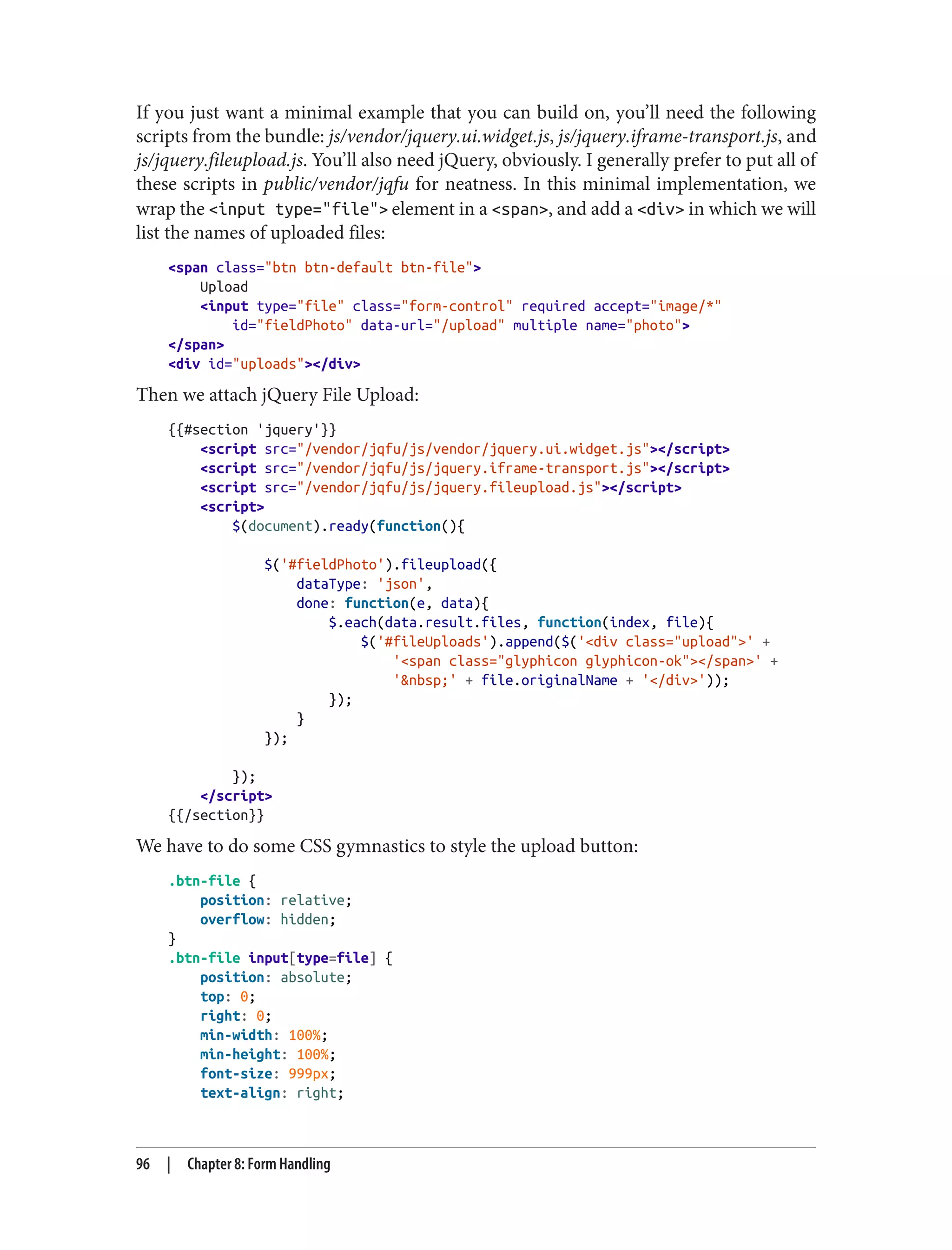 If you just want a minimal example that you can build on, you’ll need the following
scripts from the bundle: js/vendor/jquery.ui.widget.js, js/jquery.iframe-transport.js, and
js/jquery.fileupload.js. You’ll also need jQuery, obviously. I generally prefer to put all of
these scripts in public/vendor/jqfu for neatness. In this minimal implementation, we
wrap the <input type="file"> element in a <span>, and add a <div> in which we will
list the names of uploaded files:
<span class="btn btn-default btn-file">
Upload
<input type="file" class="form-control" required accept="image/*"
id="fieldPhoto" data-url="/upload" multiple name="photo">
</span>
<div id="uploads"></div>
Then we attach jQuery File Upload:
{{#section 'jquery'}}
<script src="/vendor/jqfu/js/vendor/jquery.ui.widget.js"></script>
<script src="/vendor/jqfu/js/jquery.iframe-transport.js"></script>
<script src="/vendor/jqfu/js/jquery.fileupload.js"></script>
<script>
$(document).ready(function(){
$('#fieldPhoto').fileupload({
dataType: 'json',
done: function(e, data){
$.each(data.result.files, function(index, file){
$('#fileUploads').append($('<div class="upload">' +
'<span class="glyphicon glyphicon-ok"></span>' +
'&nbsp;' + file.originalName + '</div>'));
});
}
});
});
</script>
{{/section}}
We have to do some CSS gymnastics to style the upload button:
.btn-file {
position: relative;
overflow: hidden;
}
.btn-file input[type=file] {
position: absolute;
top: 0;
right: 0;
min-width: 100%;
min-height: 100%;
font-size: 999px;
text-align: right;
96 | Chapter 8: Form Handling
 