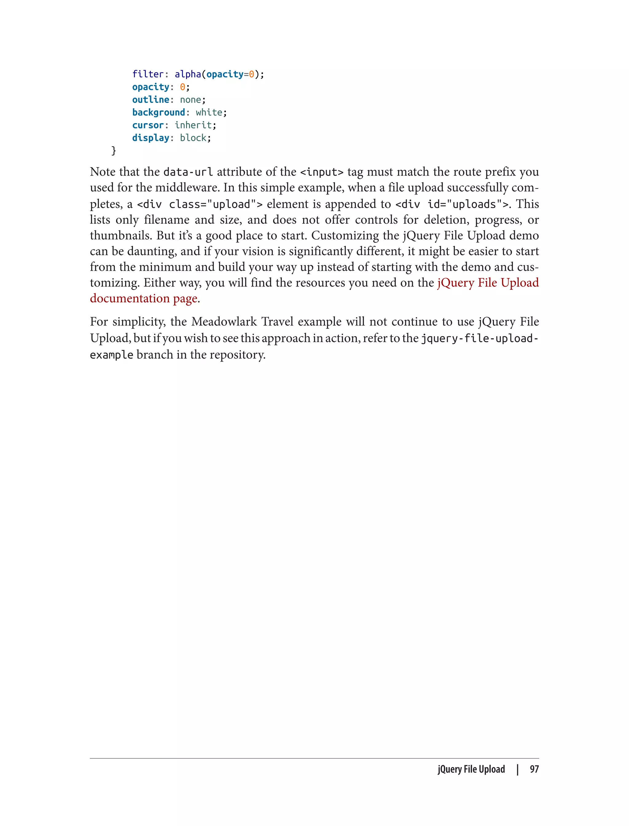 filter: alpha(opacity=0);
opacity: 0;
outline: none;
background: white;
cursor: inherit;
display: block;
}
Note that the data-url attribute of the <input> tag must match the route prefix you
used for the middleware. In this simple example, when a file upload successfully com‐
pletes, a <div class="upload"> element is appended to <div id="uploads">. This
lists only filename and size, and does not offer controls for deletion, progress, or
thumbnails. But it’s a good place to start. Customizing the jQuery File Upload demo
can be daunting, and if your vision is significantly different, it might be easier to start
from the minimum and build your way up instead of starting with the demo and cus‐
tomizing. Either way, you will find the resources you need on the jQuery File Upload
documentation page.
For simplicity, the Meadowlark Travel example will not continue to use jQuery File
Upload,butifyouwishtoseethisapproachinaction,refertothejquery-file-upload-
example branch in the repository.
jQuery File Upload | 97
 
