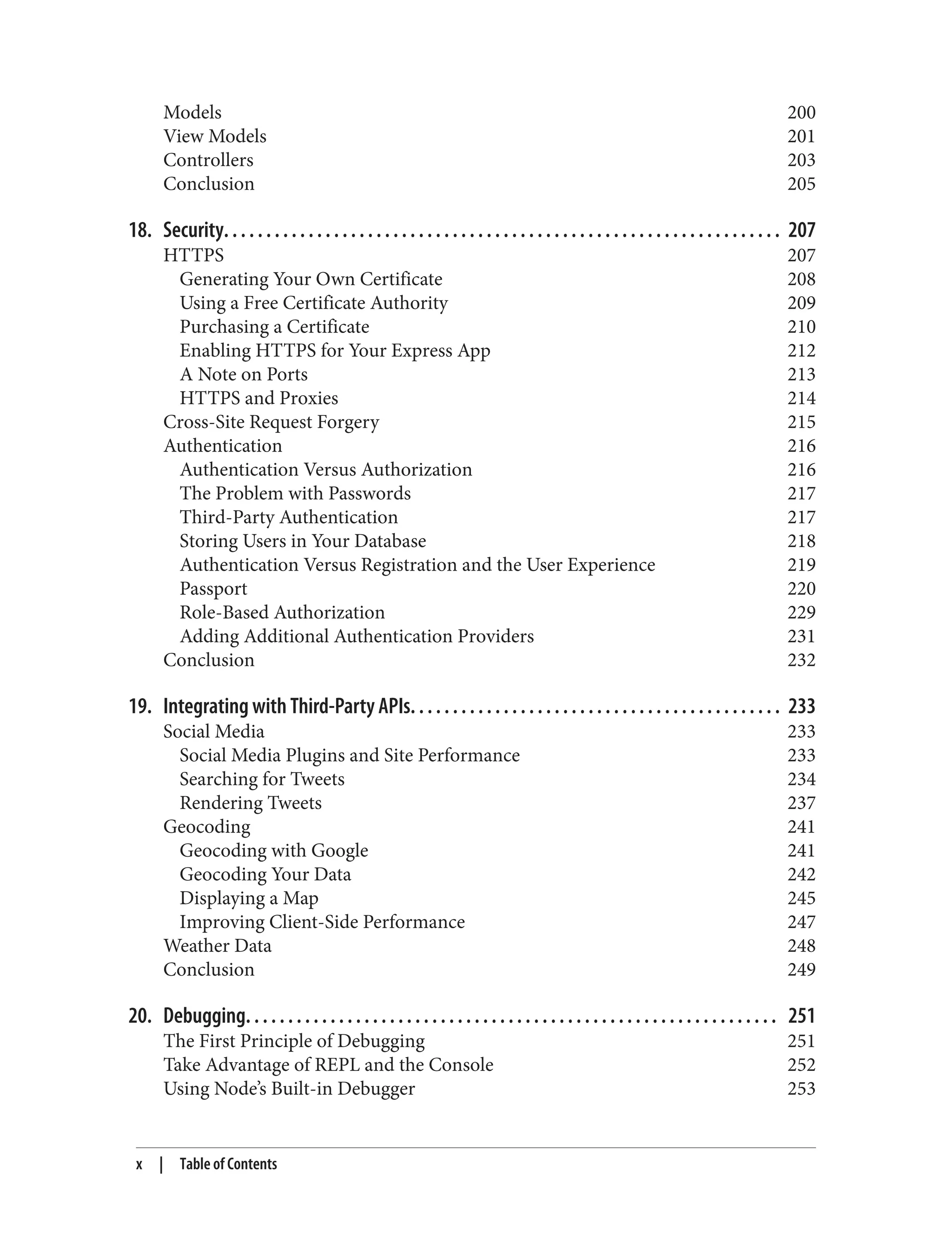 Models 200
View Models 201
Controllers 203
Conclusion 205
18. Security. . . . . . . . . . . . . . . . . . . . . . . . . . . . . . . . . . . . . . . . . . . . . . . . . . . . . . . . . . . . . . . . . . 207
HTTPS 207
Generating Your Own Certificate 208
Using a Free Certificate Authority 209
Purchasing a Certificate 210
Enabling HTTPS for Your Express App 212
A Note on Ports 213
HTTPS and Proxies 214
Cross-Site Request Forgery 215
Authentication 216
Authentication Versus Authorization 216
The Problem with Passwords 217
Third-Party Authentication 217
Storing Users in Your Database 218
Authentication Versus Registration and the User Experience 219
Passport 220
Role-Based Authorization 229
Adding Additional Authentication Providers 231
Conclusion 232
19. Integrating with Third-Party APIs. . . . . . . . . . . . . . . . . . . . . . . . . . . . . . . . . . . . . . . . . . . . 233
Social Media 233
Social Media Plugins and Site Performance 233
Searching for Tweets 234
Rendering Tweets 237
Geocoding 241
Geocoding with Google 241
Geocoding Your Data 242
Displaying a Map 245
Improving Client-Side Performance 247
Weather Data 248
Conclusion 249
20. Debugging. . . . . . . . . . . . . . . . . . . . . . . . . . . . . . . . . . . . . . . . . . . . . . . . . . . . . . . . . . . . . . . 251
The First Principle of Debugging 251
Take Advantage of REPL and the Console 252
Using Node’s Built-in Debugger 253
x | Table of Contents
 