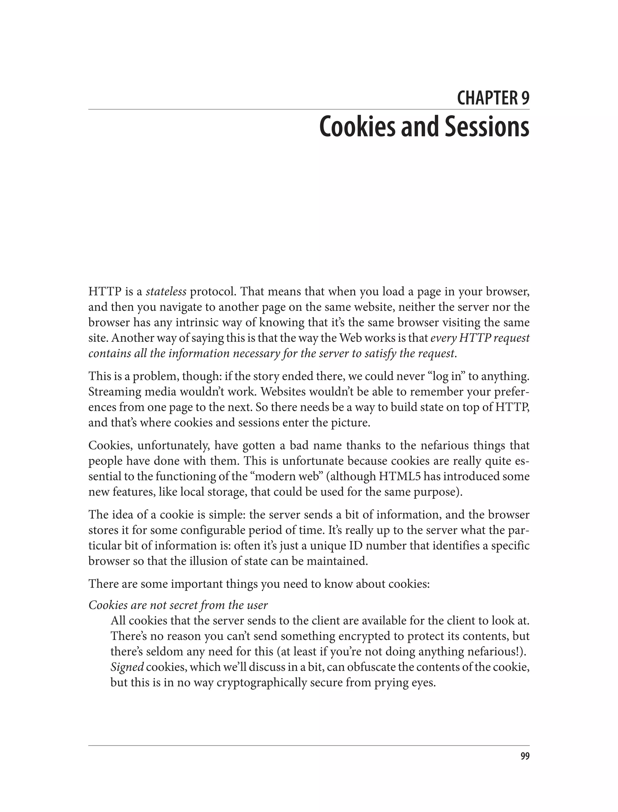 CHAPTER 9
Cookies and Sessions
HTTP is a stateless protocol. That means that when you load a page in your browser,
and then you navigate to another page on the same website, neither the server nor the
browser has any intrinsic way of knowing that it’s the same browser visiting the same
site. Another way of saying this is that the way the Web works is that every HTTP request
contains all the information necessary for the server to satisfy the request.
This is a problem, though: if the story ended there, we could never “log in” to anything.
Streaming media wouldn’t work. Websites wouldn’t be able to remember your prefer‐
ences from one page to the next. So there needs be a way to build state on top of HTTP,
and that’s where cookies and sessions enter the picture.
Cookies, unfortunately, have gotten a bad name thanks to the nefarious things that
people have done with them. This is unfortunate because cookies are really quite es‐
sential to the functioning of the “modern web” (although HTML5 has introduced some
new features, like local storage, that could be used for the same purpose).
The idea of a cookie is simple: the server sends a bit of information, and the browser
stores it for some configurable period of time. It’s really up to the server what the par‐
ticular bit of information is: often it’s just a unique ID number that identifies a specific
browser so that the illusion of state can be maintained.
There are some important things you need to know about cookies:
Cookies are not secret from the user
All cookies that the server sends to the client are available for the client to look at.
There’s no reason you can’t send something encrypted to protect its contents, but
there’s seldom any need for this (at least if you’re not doing anything nefarious!).
Signed cookies, which we’ll discuss in a bit, can obfuscate the contents of the cookie,
but this is in no way cryptographically secure from prying eyes.
99
 