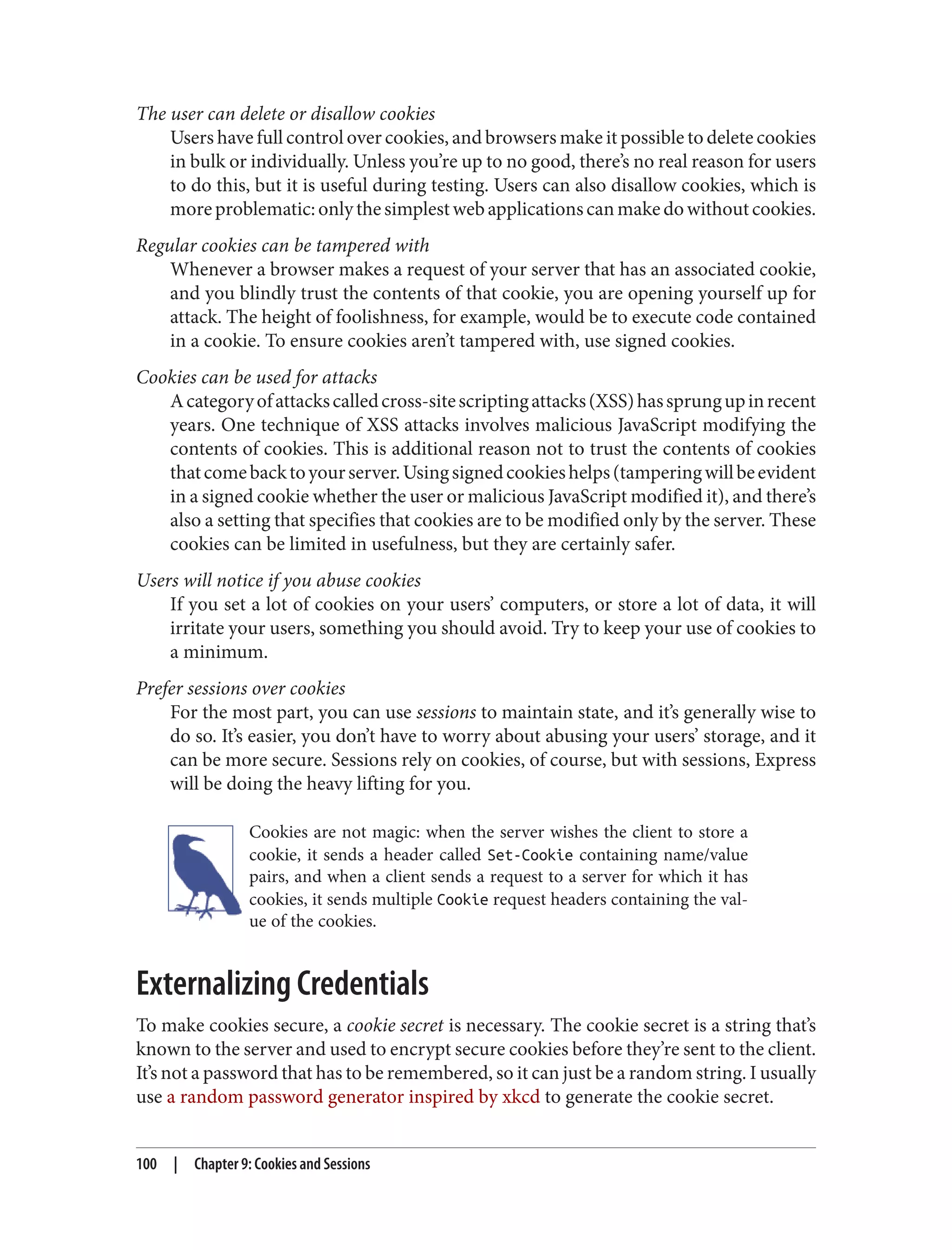 The user can delete or disallow cookies
Users have full control over cookies, and browsers make it possible to delete cookies
in bulk or individually. Unless you’re up to no good, there’s no real reason for users
to do this, but it is useful during testing. Users can also disallow cookies, which is
moreproblematic:onlythesimplestwebapplicationscanmakedowithoutcookies.
Regular cookies can be tampered with
Whenever a browser makes a request of your server that has an associated cookie,
and you blindly trust the contents of that cookie, you are opening yourself up for
attack. The height of foolishness, for example, would be to execute code contained
in a cookie. To ensure cookies aren’t tampered with, use signed cookies.
Cookies can be used for attacks
Acategoryofattackscalledcross-sitescriptingattacks(XSS)hassprungupinrecent
years. One technique of XSS attacks involves malicious JavaScript modifying the
contents of cookies. This is additional reason not to trust the contents of cookies
thatcomebacktoyourserver.Usingsignedcookieshelps(tamperingwillbeevident
in a signed cookie whether the user or malicious JavaScript modified it), and there’s
also a setting that specifies that cookies are to be modified only by the server. These
cookies can be limited in usefulness, but they are certainly safer.
Users will notice if you abuse cookies
If you set a lot of cookies on your users’ computers, or store a lot of data, it will
irritate your users, something you should avoid. Try to keep your use of cookies to
a minimum.
Prefer sessions over cookies
For the most part, you can use sessions to maintain state, and it’s generally wise to
do so. It’s easier, you don’t have to worry about abusing your users’ storage, and it
can be more secure. Sessions rely on cookies, of course, but with sessions, Express
will be doing the heavy lifting for you.
Cookies are not magic: when the server wishes the client to store a
cookie, it sends a header called Set-Cookie containing name/value
pairs, and when a client sends a request to a server for which it has
cookies, it sends multiple Cookie request headers containing the val‐
ue of the cookies.
Externalizing Credentials
To make cookies secure, a cookie secret is necessary. The cookie secret is a string that’s
known to the server and used to encrypt secure cookies before they’re sent to the client.
It’s not a password that has to be remembered, so it can just be a random string. I usually
use a random password generator inspired by xkcd to generate the cookie secret.
100 | Chapter 9: Cookies and Sessions
 