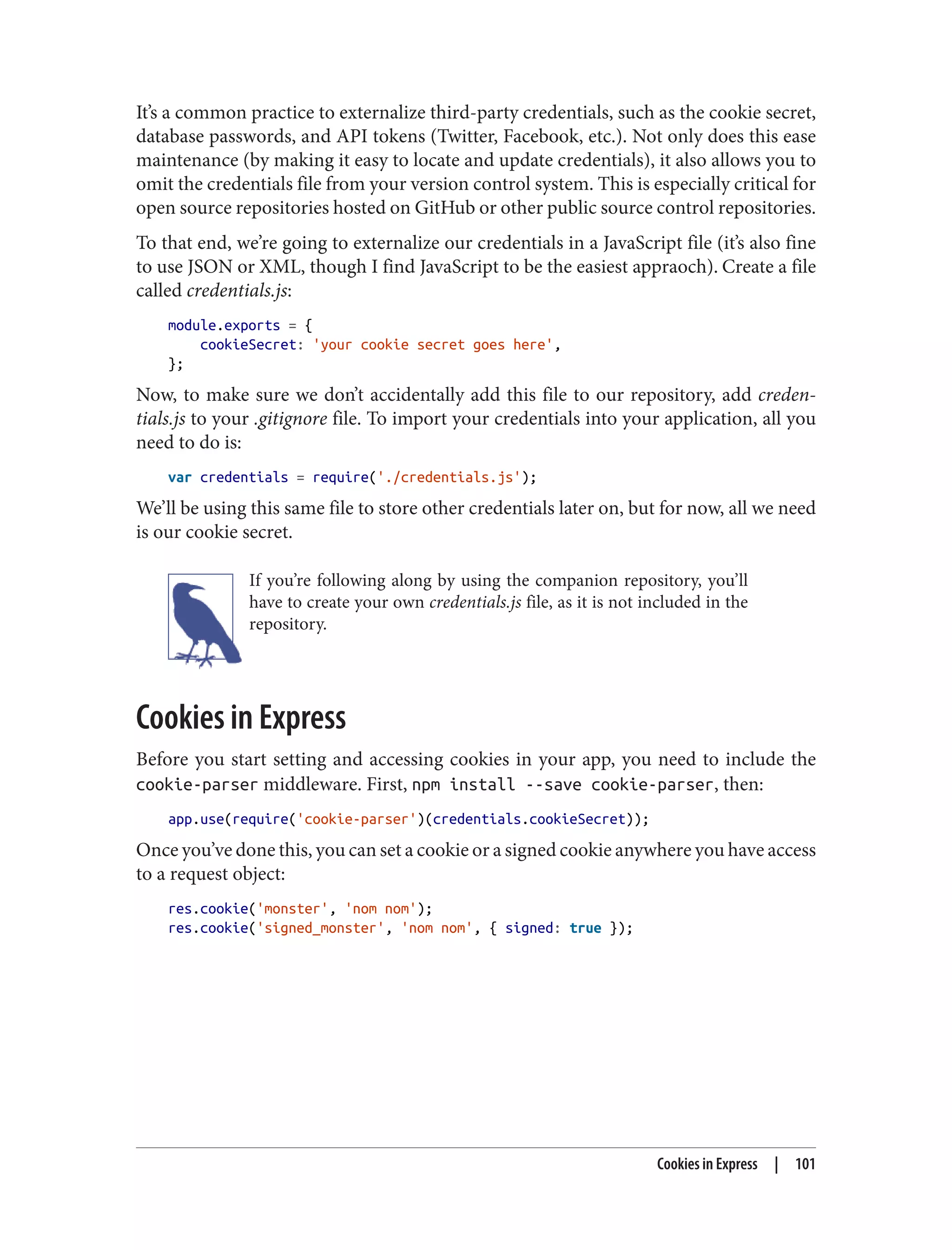 It’s a common practice to externalize third-party credentials, such as the cookie secret,
database passwords, and API tokens (Twitter, Facebook, etc.). Not only does this ease
maintenance (by making it easy to locate and update credentials), it also allows you to
omit the credentials file from your version control system. This is especially critical for
open source repositories hosted on GitHub or other public source control repositories.
To that end, we’re going to externalize our credentials in a JavaScript file (it’s also fine
to use JSON or XML, though I find JavaScript to be the easiest appraoch). Create a file
called credentials.js:
module.exports = {
cookieSecret: 'your cookie secret goes here',
};
Now, to make sure we don’t accidentally add this file to our repository, add creden‐
tials.js to your .gitignore file. To import your credentials into your application, all you
need to do is:
var credentials = require('./credentials.js');
We’ll be using this same file to store other credentials later on, but for now, all we need
is our cookie secret.
If you’re following along by using the companion repository, you’ll
have to create your own credentials.js file, as it is not included in the
repository.
Cookies in Express
Before you start setting and accessing cookies in your app, you need to include the
cookie-parser middleware. First, npm install --save cookie-parser, then:
app.use(require('cookie-parser')(credentials.cookieSecret));
Once you’ve done this, you can set a cookie or a signed cookie anywhere you have access
to a request object:
res.cookie('monster', 'nom nom');
res.cookie('signed_monster', 'nom nom', { signed: true });
Cookies in Express | 101
 