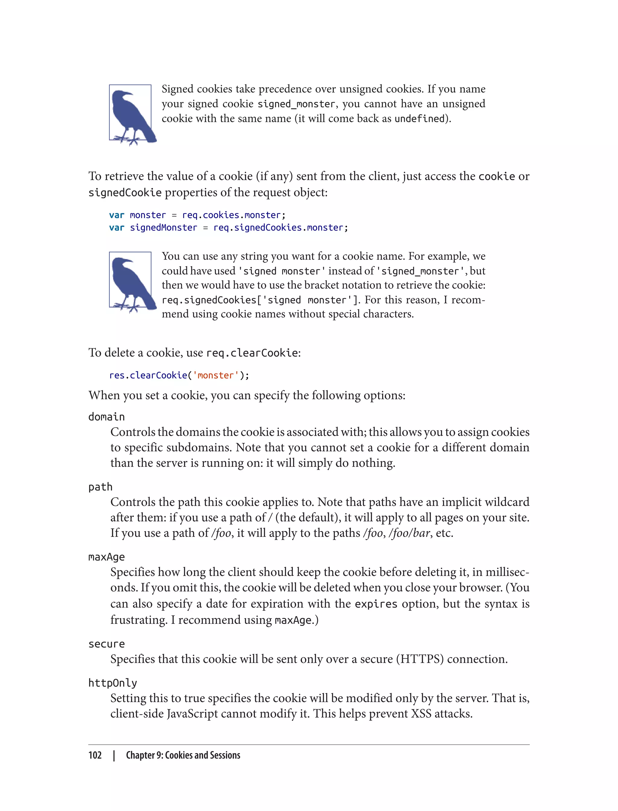 Signed cookies take precedence over unsigned cookies. If you name
your signed cookie signed_monster, you cannot have an unsigned
cookie with the same name (it will come back as undefined).
To retrieve the value of a cookie (if any) sent from the client, just access the cookie or
signedCookie properties of the request object:
var monster = req.cookies.monster;
var signedMonster = req.signedCookies.monster;
You can use any string you want for a cookie name. For example, we
could have used 'signed monster' instead of 'signed_monster', but
then we would have to use the bracket notation to retrieve the cookie:
req.signedCookies['signed monster']. For this reason, I recom‐
mend using cookie names without special characters.
To delete a cookie, use req.clearCookie:
res.clearCookie('monster');
When you set a cookie, you can specify the following options:
domain
Controls the domains the cookie is associated with; this allows you to assign cookies
to specific subdomains. Note that you cannot set a cookie for a different domain
than the server is running on: it will simply do nothing.
path
Controls the path this cookie applies to. Note that paths have an implicit wildcard
after them: if you use a path of / (the default), it will apply to all pages on your site.
If you use a path of /foo, it will apply to the paths /foo, /foo/bar, etc.
maxAge
Specifies how long the client should keep the cookie before deleting it, in millisec‐
onds. If you omit this, the cookie will be deleted when you close your browser. (You
can also specify a date for expiration with the expires option, but the syntax is
frustrating. I recommend using maxAge.)
secure
Specifies that this cookie will be sent only over a secure (HTTPS) connection.
httpOnly
Setting this to true specifies the cookie will be modified only by the server. That is,
client-side JavaScript cannot modify it. This helps prevent XSS attacks.
102 | Chapter 9: Cookies and Sessions
 