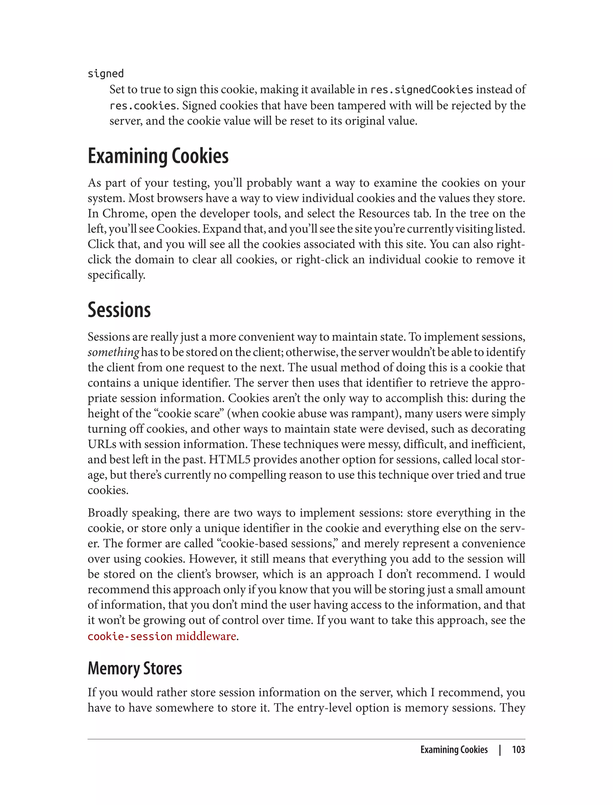 signed
Set to true to sign this cookie, making it available in res.signedCookies instead of
res.cookies. Signed cookies that have been tampered with will be rejected by the
server, and the cookie value will be reset to its original value.
Examining Cookies
As part of your testing, you’ll probably want a way to examine the cookies on your
system. Most browsers have a way to view individual cookies and the values they store.
In Chrome, open the developer tools, and select the Resources tab. In the tree on the
left,you’llseeCookies.Expandthat,andyou’llseethesiteyou’recurrentlyvisitinglisted.
Click that, and you will see all the cookies associated with this site. You can also right-
click the domain to clear all cookies, or right-click an individual cookie to remove it
specifically.
Sessions
Sessions are really just a more convenient way to maintain state. To implement sessions,
somethinghastobestoredontheclient;otherwise,theserverwouldn’tbeabletoidentify
the client from one request to the next. The usual method of doing this is a cookie that
contains a unique identifier. The server then uses that identifier to retrieve the appro‐
priate session information. Cookies aren’t the only way to accomplish this: during the
height of the “cookie scare” (when cookie abuse was rampant), many users were simply
turning off cookies, and other ways to maintain state were devised, such as decorating
URLs with session information. These techniques were messy, difficult, and inefficient,
and best left in the past. HTML5 provides another option for sessions, called local stor‐
age, but there’s currently no compelling reason to use this technique over tried and true
cookies.
Broadly speaking, there are two ways to implement sessions: store everything in the
cookie, or store only a unique identifier in the cookie and everything else on the serv‐
er. The former are called “cookie-based sessions,” and merely represent a convenience
over using cookies. However, it still means that everything you add to the session will
be stored on the client’s browser, which is an approach I don’t recommend. I would
recommend this approach only if you know that you will be storing just a small amount
of information, that you don’t mind the user having access to the information, and that
it won’t be growing out of control over time. If you want to take this approach, see the
cookie-session middleware.
Memory Stores
If you would rather store session information on the server, which I recommend, you
have to have somewhere to store it. The entry-level option is memory sessions. They
Examining Cookies | 103
 