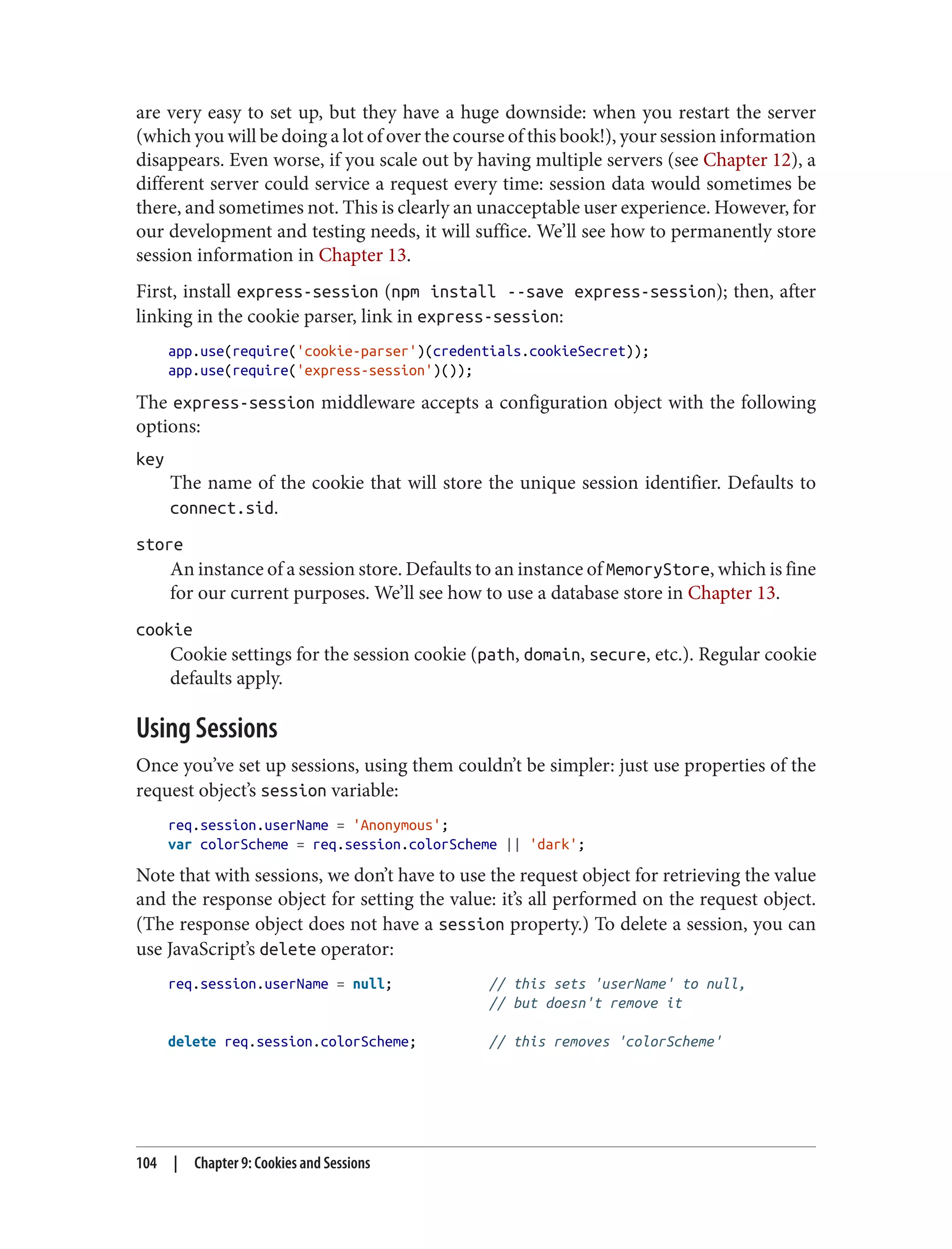 are very easy to set up, but they have a huge downside: when you restart the server
(which you will be doing a lot of over the course of this book!), your session information
disappears. Even worse, if you scale out by having multiple servers (see Chapter 12), a
different server could service a request every time: session data would sometimes be
there, and sometimes not. This is clearly an unacceptable user experience. However, for
our development and testing needs, it will suffice. We’ll see how to permanently store
session information in Chapter 13.
First, install express-session (npm install --save express-session); then, after
linking in the cookie parser, link in express-session:
app.use(require('cookie-parser')(credentials.cookieSecret));
app.use(require('express-session')());
The express-session middleware accepts a configuration object with the following
options:
key
The name of the cookie that will store the unique session identifier. Defaults to
connect.sid.
store
An instance of a session store. Defaults to an instance of MemoryStore, which is fine
for our current purposes. We’ll see how to use a database store in Chapter 13.
cookie
Cookie settings for the session cookie (path, domain, secure, etc.). Regular cookie
defaults apply.
Using Sessions
Once you’ve set up sessions, using them couldn’t be simpler: just use properties of the
request object’s session variable:
req.session.userName = 'Anonymous';
var colorScheme = req.session.colorScheme || 'dark';
Note that with sessions, we don’t have to use the request object for retrieving the value
and the response object for setting the value: it’s all performed on the request object.
(The response object does not have a session property.) To delete a session, you can
use JavaScript’s delete operator:
req.session.userName = null; // this sets 'userName' to null,
// but doesn't remove it
delete req.session.colorScheme; // this removes 'colorScheme'
104 | Chapter 9: Cookies and Sessions
 