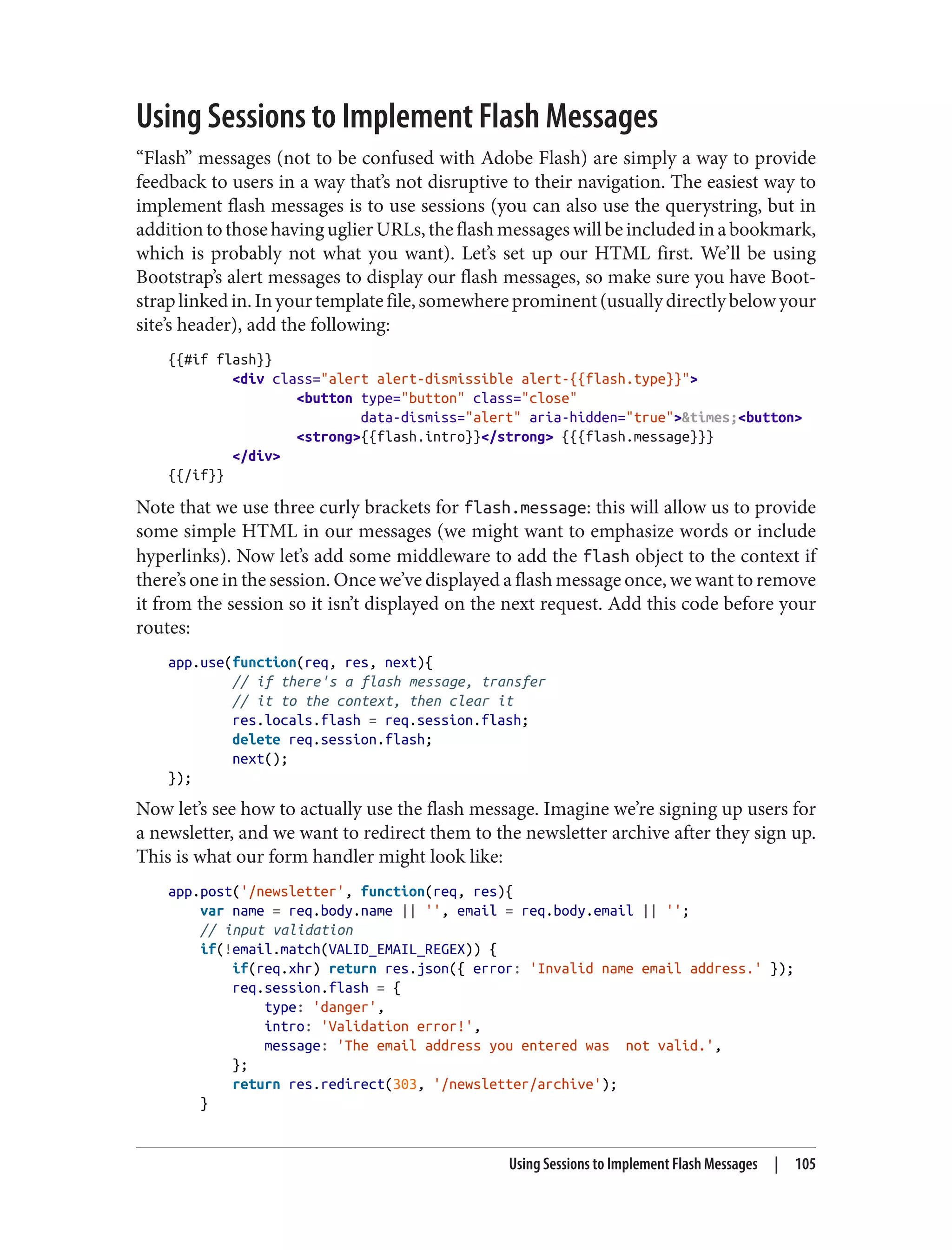 Using Sessions to Implement Flash Messages
“Flash” messages (not to be confused with Adobe Flash) are simply a way to provide
feedback to users in a way that’s not disruptive to their navigation. The easiest way to
implement flash messages is to use sessions (you can also use the querystring, but in
additiontothosehavinguglierURLs,theflashmessageswillbeincludedinabookmark,
which is probably not what you want). Let’s set up our HTML first. We’ll be using
Bootstrap’s alert messages to display our flash messages, so make sure you have Boot‐
straplinkedin.Inyourtemplatefile,somewhereprominent(usuallydirectlybelowyour
site’s header), add the following:
{{#if flash}}
<div class="alert alert-dismissible alert-{{flash.type}}">
<button type="button" class="close"
data-dismiss="alert" aria-hidden="true">&times;<button>
<strong>{{flash.intro}}</strong> {{{flash.message}}}
</div>
{{/if}}
Note that we use three curly brackets for flash.message: this will allow us to provide
some simple HTML in our messages (we might want to emphasize words or include
hyperlinks). Now let’s add some middleware to add the flash object to the context if
there’s one in the session. Once we’ve displayed a flash message once, we want to remove
it from the session so it isn’t displayed on the next request. Add this code before your
routes:
app.use(function(req, res, next){
// if there's a flash message, transfer
// it to the context, then clear it
res.locals.flash = req.session.flash;
delete req.session.flash;
next();
});
Now let’s see how to actually use the flash message. Imagine we’re signing up users for
a newsletter, and we want to redirect them to the newsletter archive after they sign up.
This is what our form handler might look like:
app.post('/newsletter', function(req, res){
var name = req.body.name || '', email = req.body.email || '';
// input validation
if(!email.match(VALID_EMAIL_REGEX)) {
if(req.xhr) return res.json({ error: 'Invalid name email address.' });
req.session.flash = {
type: 'danger',
intro: 'Validation error!',
message: 'The email address you entered was not valid.',
};
return res.redirect(303, '/newsletter/archive');
}
Using Sessions to Implement Flash Messages | 105
 
