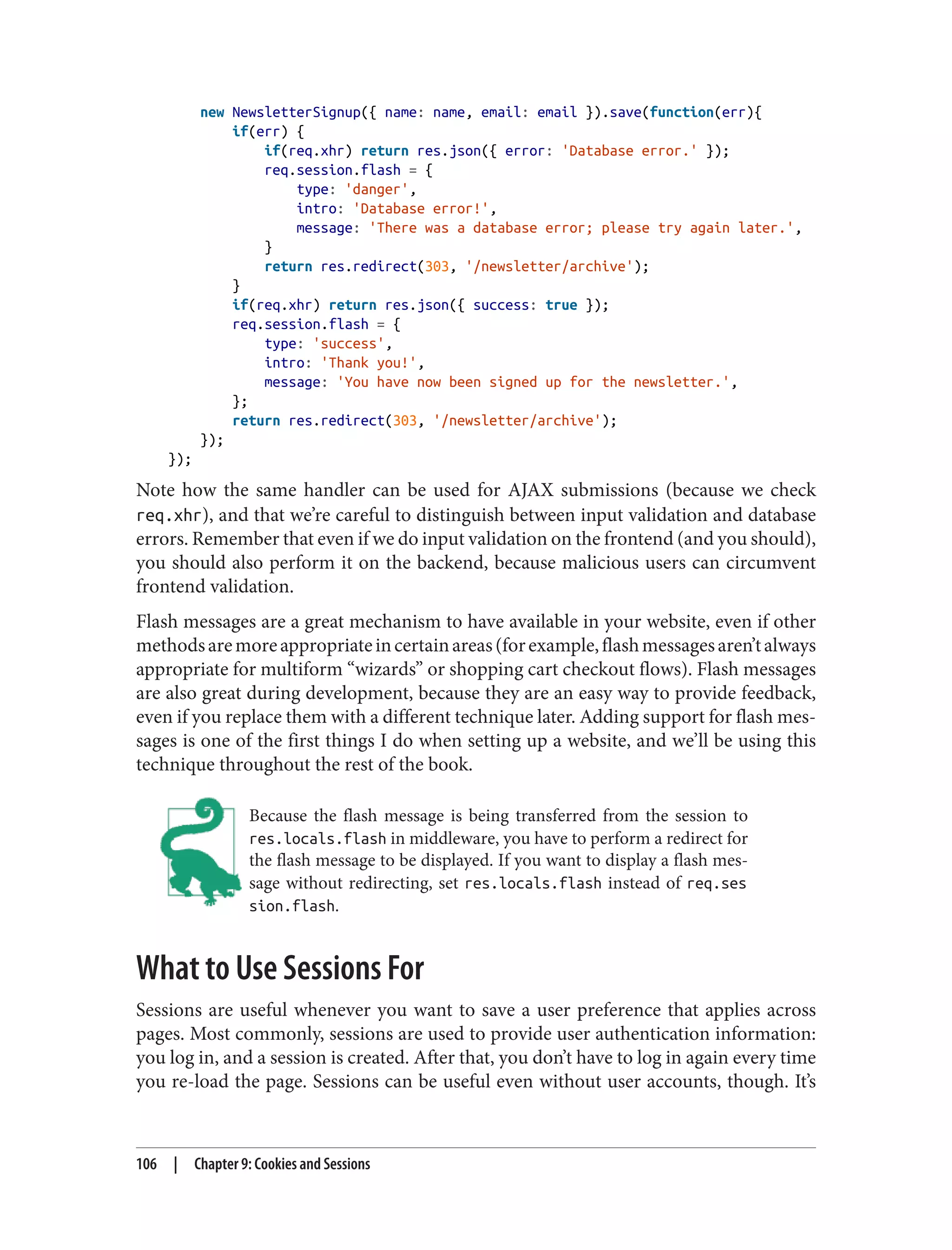 new NewsletterSignup({ name: name, email: email }).save(function(err){
if(err) {
if(req.xhr) return res.json({ error: 'Database error.' });
req.session.flash = {
type: 'danger',
intro: 'Database error!',
message: 'There was a database error; please try again later.',
}
return res.redirect(303, '/newsletter/archive');
}
if(req.xhr) return res.json({ success: true });
req.session.flash = {
type: 'success',
intro: 'Thank you!',
message: 'You have now been signed up for the newsletter.',
};
return res.redirect(303, '/newsletter/archive');
});
});
Note how the same handler can be used for AJAX submissions (because we check
req.xhr), and that we’re careful to distinguish between input validation and database
errors. Remember that even if we do input validation on the frontend (and you should),
you should also perform it on the backend, because malicious users can circumvent
frontend validation.
Flash messages are a great mechanism to have available in your website, even if other
methodsaremoreappropriateincertainareas(forexample,flashmessagesaren’talways
appropriate for multiform “wizards” or shopping cart checkout flows). Flash messages
are also great during development, because they are an easy way to provide feedback,
even if you replace them with a different technique later. Adding support for flash mes‐
sages is one of the first things I do when setting up a website, and we’ll be using this
technique throughout the rest of the book.
Because the flash message is being transferred from the session to
res.locals.flash in middleware, you have to perform a redirect for
the flash message to be displayed. If you want to display a flash mes‐
sage without redirecting, set res.locals.flash instead of req.ses
sion.flash.
What to Use Sessions For
Sessions are useful whenever you want to save a user preference that applies across
pages. Most commonly, sessions are used to provide user authentication information:
you log in, and a session is created. After that, you don’t have to log in again every time
you re-load the page. Sessions can be useful even without user accounts, though. It’s
106 | Chapter 9: Cookies and Sessions
 