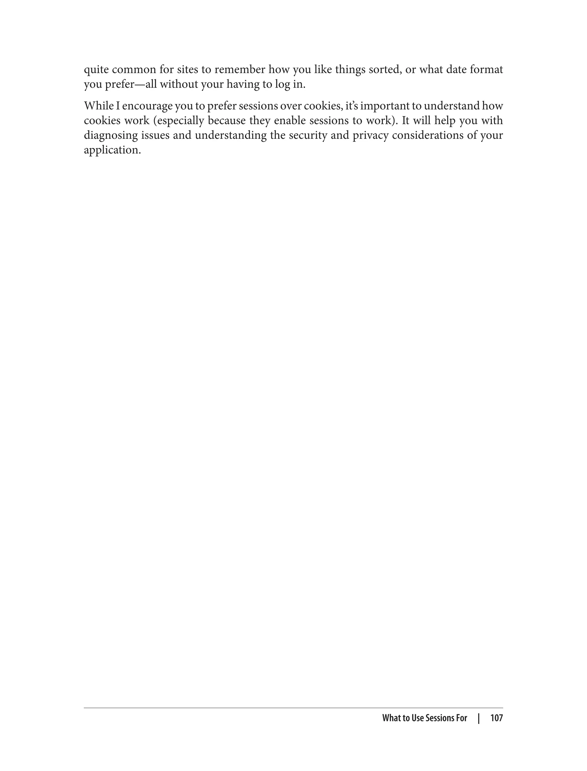 quite common for sites to remember how you like things sorted, or what date format
you prefer—all without your having to log in.
While I encourage you to prefer sessions over cookies, it’s important to understand how
cookies work (especially because they enable sessions to work). It will help you with
diagnosing issues and understanding the security and privacy considerations of your
application.
What to Use Sessions For | 107
 