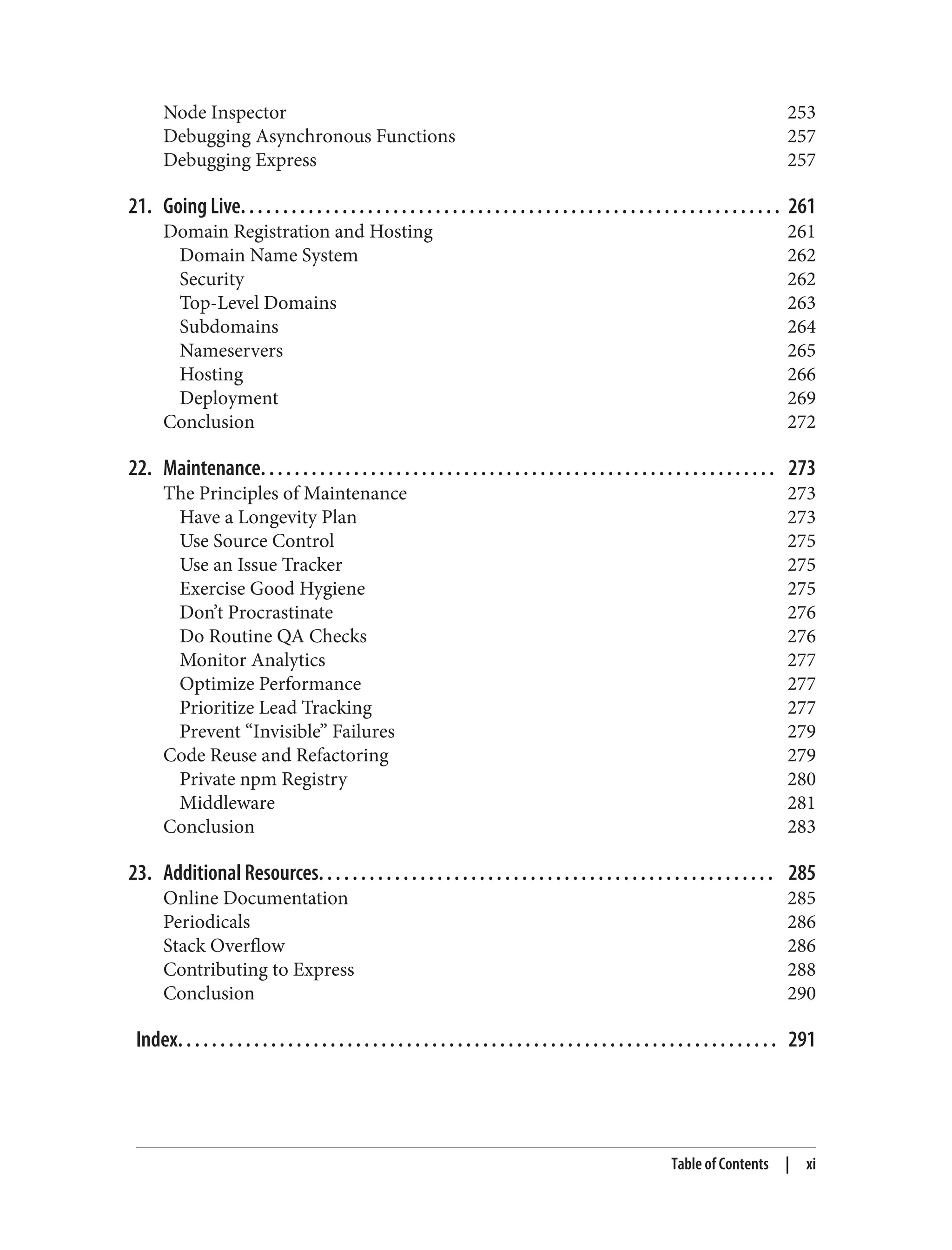 Node Inspector 253
Debugging Asynchronous Functions 257
Debugging Express 257
21. Going Live. . . . . . . . . . . . . . . . . . . . . . . . . . . . . . . . . . . . . . . . . . . . . . . . . . . . . . . . . . . . . . . . 261
Domain Registration and Hosting 261
Domain Name System 262
Security 262
Top-Level Domains 263
Subdomains 264
Nameservers 265
Hosting 266
Deployment 269
Conclusion 272
22. Maintenance. . . . . . . . . . . . . . . . . . . . . . . . . . . . . . . . . . . . . . . . . . . . . . . . . . . . . . . . . . . . . 273
The Principles of Maintenance 273
Have a Longevity Plan 273
Use Source Control 275
Use an Issue Tracker 275
Exercise Good Hygiene 275
Don’t Procrastinate 276
Do Routine QA Checks 276
Monitor Analytics 277
Optimize Performance 277
Prioritize Lead Tracking 277
Prevent “Invisible” Failures 279
Code Reuse and Refactoring 279
Private npm Registry 280
Middleware 281
Conclusion 283
23. Additional Resources. . . . . . . . . . . . . . . . . . . . . . . . . . . . . . . . . . . . . . . . . . . . . . . . . . . . . . 285
Online Documentation 285
Periodicals 286
Stack Overflow 286
Contributing to Express 288
Conclusion 290
Index. . . . . . . . . . . . . . . . . . . . . . . . . . . . . . . . . . . . . . . . . . . . . . . . . . . . . . . . . . . . . . . . . . . . . . . 291
Table of Contents | xi
 