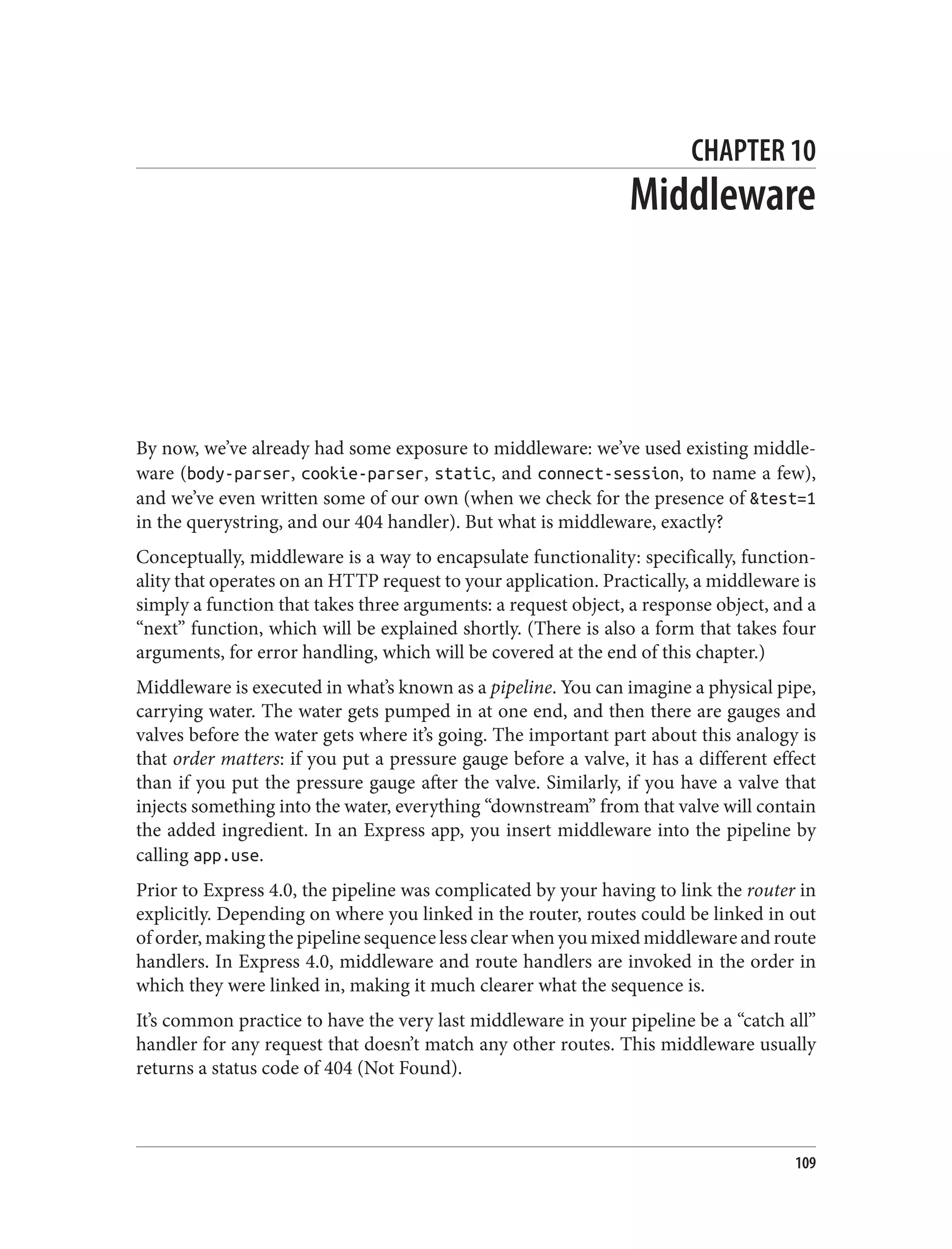 CHAPTER 10
Middleware
By now, we’ve already had some exposure to middleware: we’ve used existing middle‐
ware (body-parser, cookie-parser, static, and connect-session, to name a few),
and we’ve even written some of our own (when we check for the presence of &test=1
in the querystring, and our 404 handler). But what is middleware, exactly?
Conceptually, middleware is a way to encapsulate functionality: specifically, function‐
ality that operates on an HTTP request to your application. Practically, a middleware is
simply a function that takes three arguments: a request object, a response object, and a
“next” function, which will be explained shortly. (There is also a form that takes four
arguments, for error handling, which will be covered at the end of this chapter.)
Middleware is executed in what’s known as a pipeline. You can imagine a physical pipe,
carrying water. The water gets pumped in at one end, and then there are gauges and
valves before the water gets where it’s going. The important part about this analogy is
that order matters: if you put a pressure gauge before a valve, it has a different effect
than if you put the pressure gauge after the valve. Similarly, if you have a valve that
injects something into the water, everything “downstream” from that valve will contain
the added ingredient. In an Express app, you insert middleware into the pipeline by
calling app.use.
Prior to Express 4.0, the pipeline was complicated by your having to link the router in
explicitly. Depending on where you linked in the router, routes could be linked in out
of order, making the pipeline sequence less clear when you mixed middleware and route
handlers. In Express 4.0, middleware and route handlers are invoked in the order in
which they were linked in, making it much clearer what the sequence is.
It’s common practice to have the very last middleware in your pipeline be a “catch all”
handler for any request that doesn’t match any other routes. This middleware usually
returns a status code of 404 (Not Found).
109
 