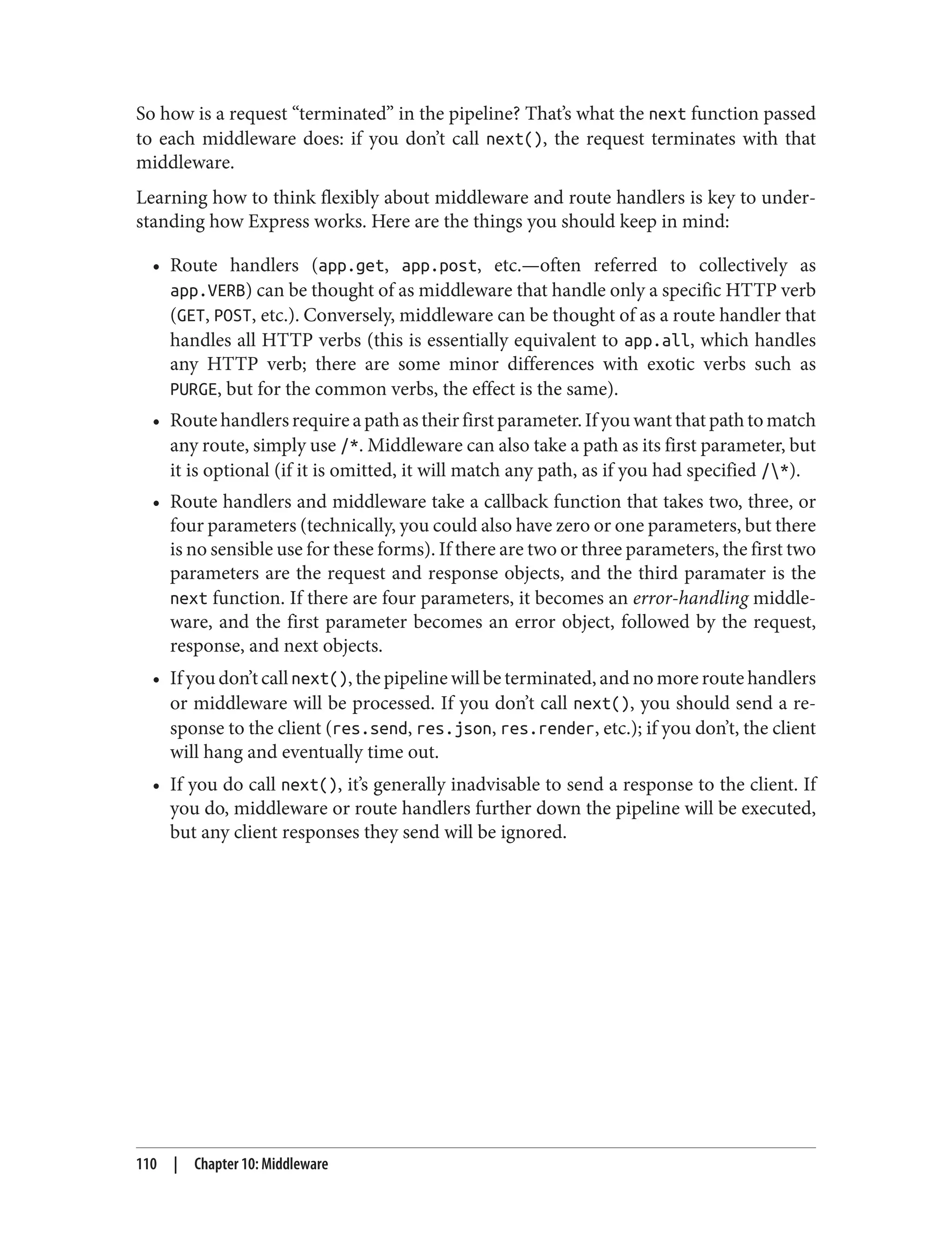 So how is a request “terminated” in the pipeline? That’s what the next function passed
to each middleware does: if you don’t call next(), the request terminates with that
middleware.
Learning how to think flexibly about middleware and route handlers is key to under‐
standing how Express works. Here are the things you should keep in mind:
• Route handlers (app.get, app.post, etc.—often referred to collectively as
app.VERB) can be thought of as middleware that handle only a specific HTTP verb
(GET, POST, etc.). Conversely, middleware can be thought of as a route handler that
handles all HTTP verbs (this is essentially equivalent to app.all, which handles
any HTTP verb; there are some minor differences with exotic verbs such as
PURGE, but for the common verbs, the effect is the same).
• Routehandlersrequireapathastheirfirstparameter.Ifyouwantthatpathtomatch
any route, simply use /*. Middleware can also take a path as its first parameter, but
it is optional (if it is omitted, it will match any path, as if you had specified /*).
• Route handlers and middleware take a callback function that takes two, three, or
four parameters (technically, you could also have zero or one parameters, but there
is no sensible use for these forms). If there are two or three parameters, the first two
parameters are the request and response objects, and the third paramater is the
next function. If there are four parameters, it becomes an error-handling middle‐
ware, and the first parameter becomes an error object, followed by the request,
response, and next objects.
• If you don’t call next(), the pipeline will be terminated, and no more route handlers
or middleware will be processed. If you don’t call next(), you should send a re‐
sponse to the client (res.send, res.json, res.render, etc.); if you don’t, the client
will hang and eventually time out.
• If you do call next(), it’s generally inadvisable to send a response to the client. If
you do, middleware or route handlers further down the pipeline will be executed,
but any client responses they send will be ignored.
110 | Chapter 10: Middleware
 