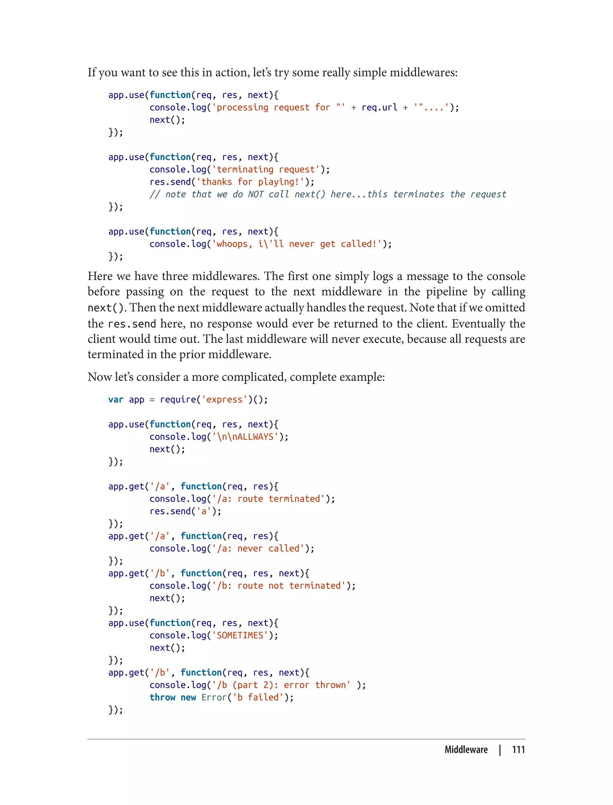 If you want to see this in action, let’s try some really simple middlewares:
app.use(function(req, res, next){
console.log('processing request for "' + req.url + '"....');
next();
});
app.use(function(req, res, next){
console.log('terminating request');
res.send('thanks for playing!');
// note that we do NOT call next() here...this terminates the request
});
app.use(function(req, res, next){
console.log('whoops, i'll never get called!');
});
Here we have three middlewares. The first one simply logs a message to the console
before passing on the request to the next middleware in the pipeline by calling
next(). Then the next middleware actually handles the request. Note that if we omitted
the res.send here, no response would ever be returned to the client. Eventually the
client would time out. The last middleware will never execute, because all requests are
terminated in the prior middleware.
Now let’s consider a more complicated, complete example:
var app = require('express')();
app.use(function(req, res, next){
console.log('nnALLWAYS');
next();
});
app.get('/a', function(req, res){
console.log('/a: route terminated');
res.send('a');
});
app.get('/a', function(req, res){
console.log('/a: never called');
});
app.get('/b', function(req, res, next){
console.log('/b: route not terminated');
next();
});
app.use(function(req, res, next){
console.log('SOMETIMES');
next();
});
app.get('/b', function(req, res, next){
console.log('/b (part 2): error thrown' );
throw new Error('b failed');
});
Middleware | 111
 