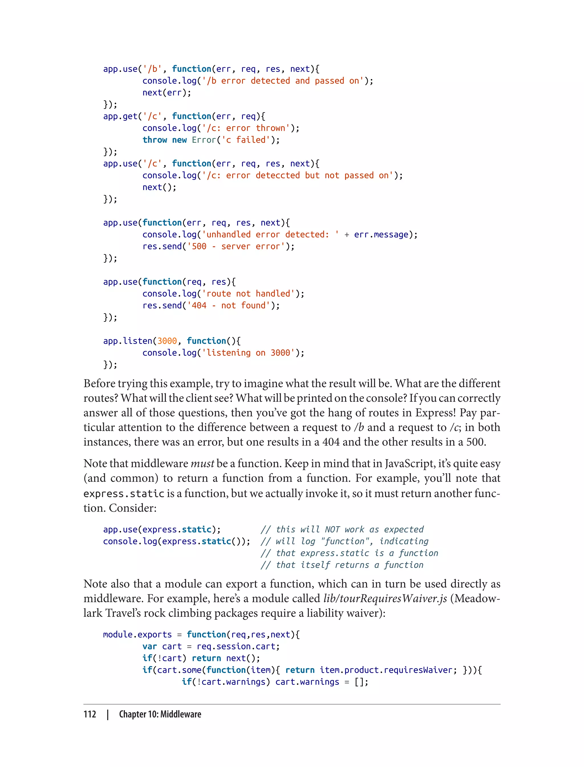 app.use('/b', function(err, req, res, next){
console.log('/b error detected and passed on');
next(err);
});
app.get('/c', function(err, req){
console.log('/c: error thrown');
throw new Error('c failed');
});
app.use('/c', function(err, req, res, next){
console.log('/c: error deteccted but not passed on');
next();
});
app.use(function(err, req, res, next){
console.log('unhandled error detected: ' + err.message);
res.send('500 - server error');
});
app.use(function(req, res){
console.log('route not handled');
res.send('404 - not found');
});
app.listen(3000, function(){
console.log('listening on 3000');
});
Before trying this example, try to imagine what the result will be. What are the different
routes?Whatwilltheclientsee?Whatwillbeprintedontheconsole?Ifyoucancorrectly
answer all of those questions, then you’ve got the hang of routes in Express! Pay par‐
ticular attention to the difference between a request to /b and a request to /c; in both
instances, there was an error, but one results in a 404 and the other results in a 500.
Note that middleware must be a function. Keep in mind that in JavaScript, it’s quite easy
(and common) to return a function from a function. For example, you’ll note that
express.static is a function, but we actually invoke it, so it must return another func‐
tion. Consider:
app.use(express.static); // this will NOT work as expected
console.log(express.static()); // will log "function", indicating
// that express.static is a function
// that itself returns a function
Note also that a module can export a function, which can in turn be used directly as
middleware. For example, here’s a module called lib/tourRequiresWaiver.js (Meadow‐
lark Travel’s rock climbing packages require a liability waiver):
module.exports = function(req,res,next){
var cart = req.session.cart;
if(!cart) return next();
if(cart.some(function(item){ return item.product.requiresWaiver; })){
if(!cart.warnings) cart.warnings = [];
112 | Chapter 10: Middleware
 