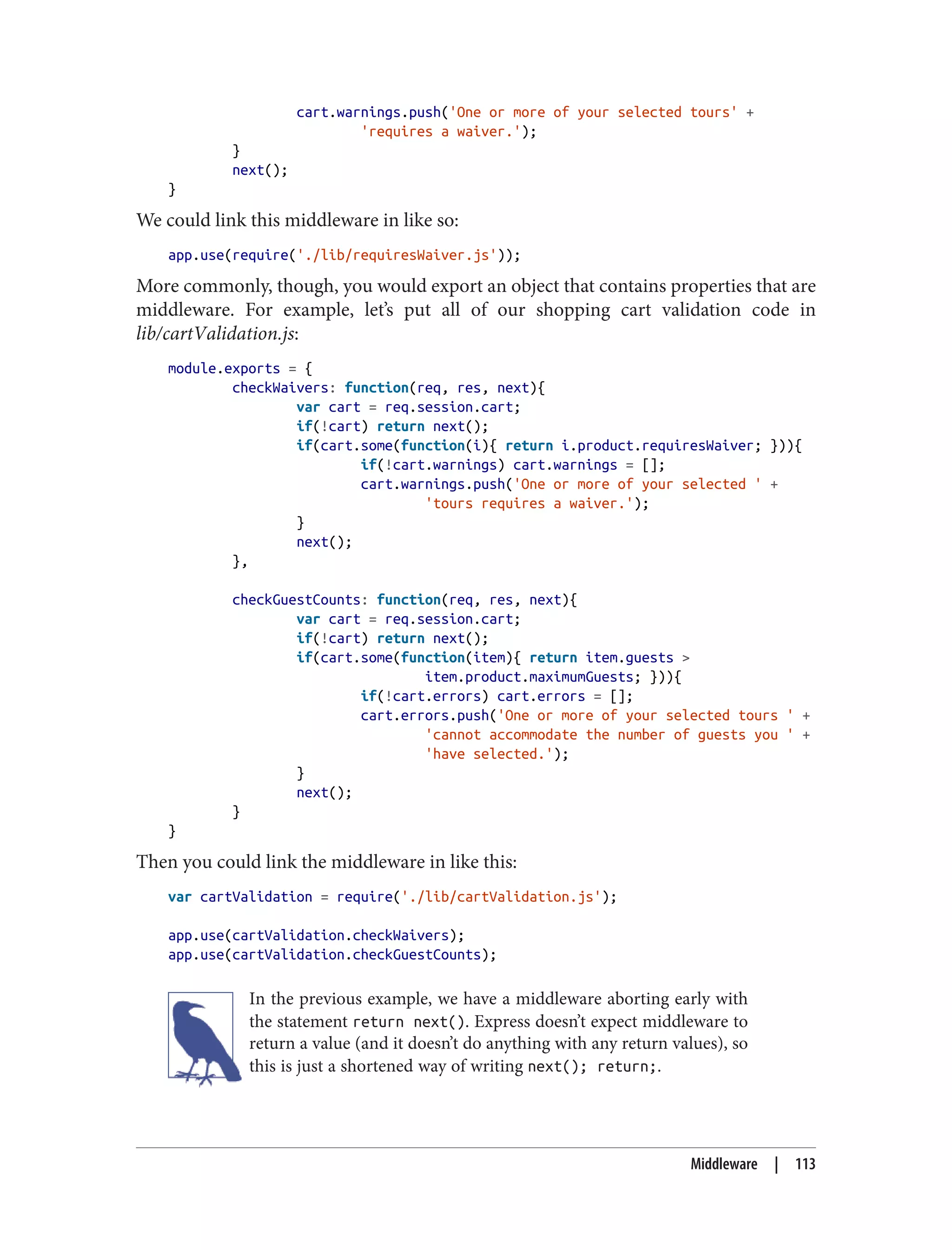 cart.warnings.push('One or more of your selected tours' +
'requires a waiver.');
}
next();
}
We could link this middleware in like so:
app.use(require('./lib/requiresWaiver.js'));
More commonly, though, you would export an object that contains properties that are
middleware. For example, let’s put all of our shopping cart validation code in
lib/cartValidation.js:
module.exports = {
checkWaivers: function(req, res, next){
var cart = req.session.cart;
if(!cart) return next();
if(cart.some(function(i){ return i.product.requiresWaiver; })){
if(!cart.warnings) cart.warnings = [];
cart.warnings.push('One or more of your selected ' +
'tours requires a waiver.');
}
next();
},
checkGuestCounts: function(req, res, next){
var cart = req.session.cart;
if(!cart) return next();
if(cart.some(function(item){ return item.guests >
item.product.maximumGuests; })){
if(!cart.errors) cart.errors = [];
cart.errors.push('One or more of your selected tours ' +
'cannot accommodate the number of guests you ' +
'have selected.');
}
next();
}
}
Then you could link the middleware in like this:
var cartValidation = require('./lib/cartValidation.js');
app.use(cartValidation.checkWaivers);
app.use(cartValidation.checkGuestCounts);
In the previous example, we have a middleware aborting early with
the statement return next(). Express doesn’t expect middleware to
return a value (and it doesn’t do anything with any return values), so
this is just a shortened way of writing next(); return;.
Middleware | 113
 
