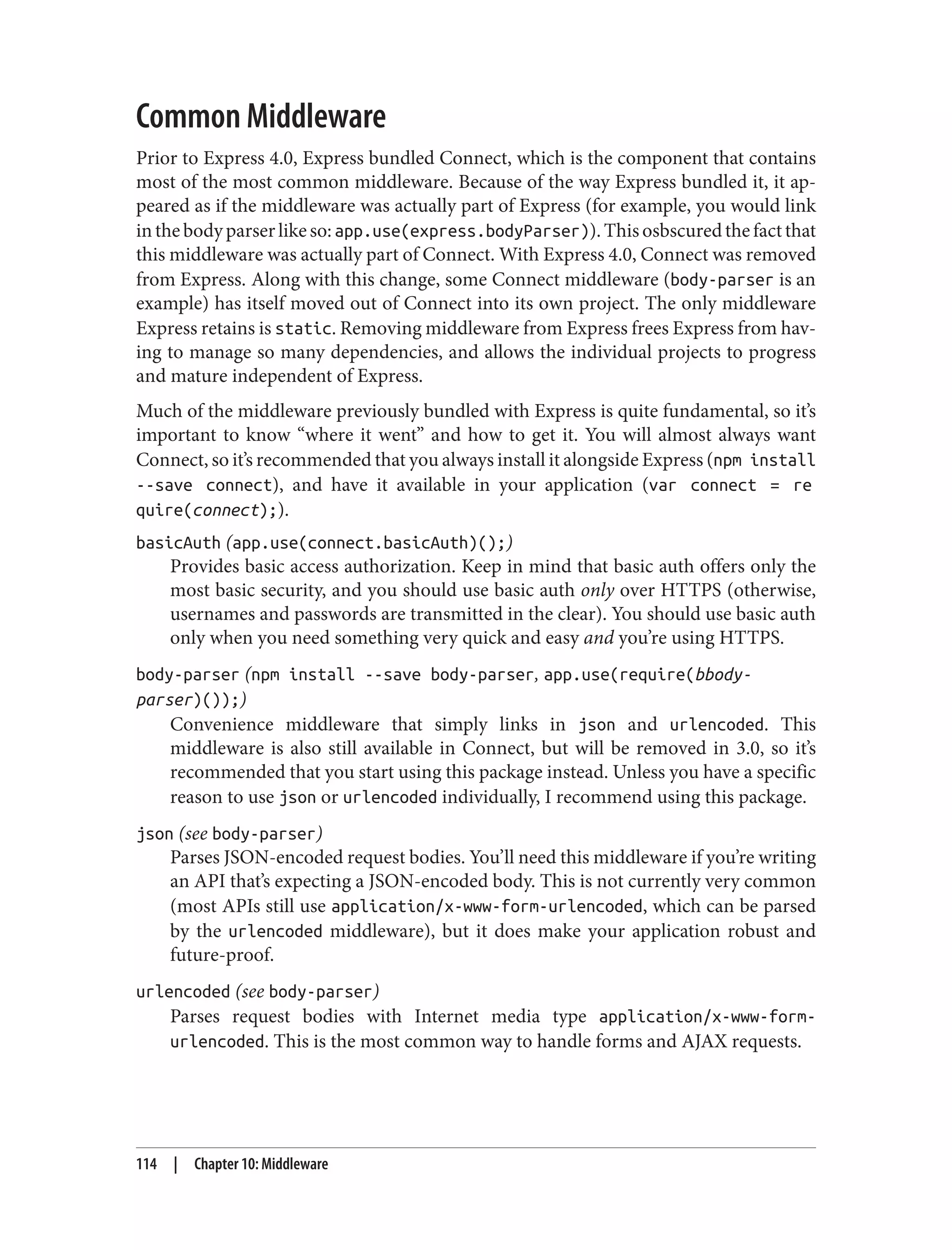 Common Middleware
Prior to Express 4.0, Express bundled Connect, which is the component that contains
most of the most common middleware. Because of the way Express bundled it, it ap‐
peared as if the middleware was actually part of Express (for example, you would link
inthebodyparserlikeso:app.use(express.bodyParser)).Thisosbscuredthefactthat
this middleware was actually part of Connect. With Express 4.0, Connect was removed
from Express. Along with this change, some Connect middleware (body-parser is an
example) has itself moved out of Connect into its own project. The only middleware
Express retains is static. Removing middleware from Express frees Express from hav‐
ing to manage so many dependencies, and allows the individual projects to progress
and mature independent of Express.
Much of the middleware previously bundled with Express is quite fundamental, so it’s
important to know “where it went” and how to get it. You will almost always want
Connect, so it’s recommended that you always install it alongside Express (npm install
--save connect), and have it available in your application (var connect = re
quire(connect);).
basicAuth (app.use(connect.basicAuth)();)
Provides basic access authorization. Keep in mind that basic auth offers only the
most basic security, and you should use basic auth only over HTTPS (otherwise,
usernames and passwords are transmitted in the clear). You should use basic auth
only when you need something very quick and easy and you’re using HTTPS.
body-parser (npm install --save body-parser, app.use(require(bbody-
parser)());)
Convenience middleware that simply links in json and urlencoded. This
middleware is also still available in Connect, but will be removed in 3.0, so it’s
recommended that you start using this package instead. Unless you have a specific
reason to use json or urlencoded individually, I recommend using this package.
json (see body-parser)
Parses JSON-encoded request bodies. You’ll need this middleware if you’re writing
an API that’s expecting a JSON-encoded body. This is not currently very common
(most APIs still use application/x-www-form-urlencoded, which can be parsed
by the urlencoded middleware), but it does make your application robust and
future-proof.
urlencoded (see body-parser)
Parses request bodies with Internet media type application/x-www-form-
urlencoded. This is the most common way to handle forms and AJAX requests.
114 | Chapter 10: Middleware
 